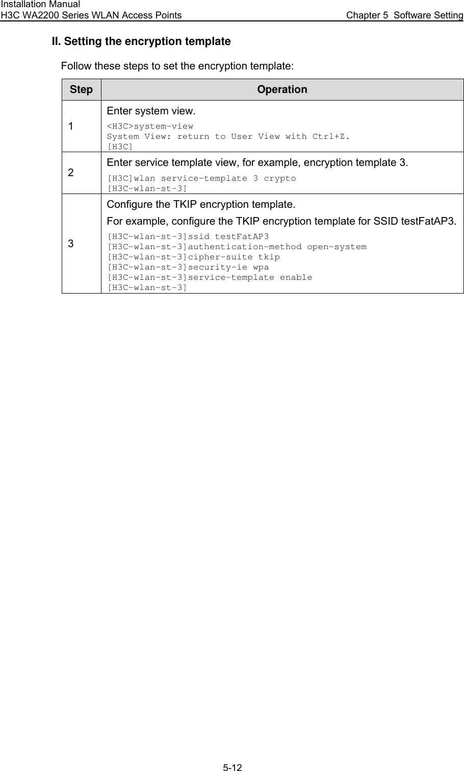 Installation Manual H3C WA2200 Series WLAN Access Points  Chapter 5  Software Setting 5-12 II. Setting the encryption template Follow these steps to set the encryption template: Step  Operation 1 Enter system view. &lt;H3C&gt;system-view System View: return to User View with Ctrl+Z. [H3C] 2 Enter service template view, for example, encryption template 3. [H3C]wlan service-template 3 crypto [H3C-wlan-st-3] 3 Configure the TKIP encryption template. For example, configure the TKIP encryption template for SSID testFatAP3.[H3C-wlan-st-3]ssid testFatAP3 [H3C-wlan-st-3]authentication-method open-system [H3C-wlan-st-3]cipher-suite tkip [H3C-wlan-st-3]security-ie wpa [H3C-wlan-st-3]service-template enable [H3C-wlan-st-3]  