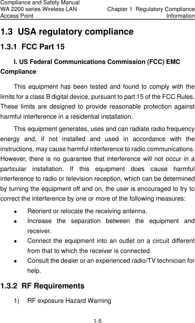 Compliance and Safety Manual WA 2200 series Wireless LAN Access Point  Chapter 1  Regulatory Compliance Information 1-5 1.3  USA regulatory compliance 1.3.1  FCC Part 15 I. US Federal Communications Commission (FCC) EMC Compliance This equipment has been tested and found to comply with the limits for a class B digital device, pursuant to part 15 of the FCC Rules. These limits are designed to provide reasonable protection against harmful interference in a residential installation. This equipment generates, uses and can radiate radio frequency energy and, if not installed and used in accordance with the instructions, may cause harmful interference to radio communications. However, there is no guarantee that interference will not occur in a particular installation. If this equipment does cause harmful interference to radio or television reception, which can be determined by turning the equipment off and on, the user is encouraged to try to correct the interference by one or more of the following measures: z Reorient or relocate the receiving antenna. z Increase the separation between the equipment and receiver. z Connect the equipment into an outlet on a circuit different from that to which the receiver is connected. z Consult the dealer or an experienced radio/TV technician for help. 1.3.2  RF Requirements 1)  RF exposure Hazard Warning 