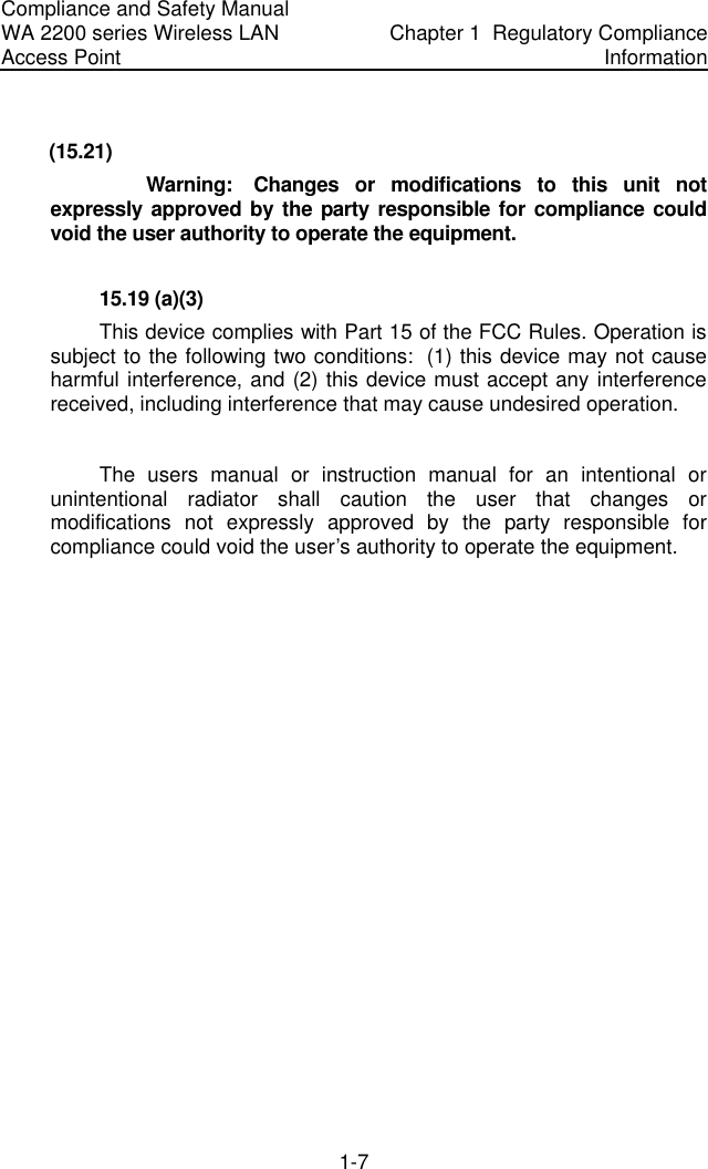 Compliance and Safety Manual WA 2200 series Wireless LAN Access Point  Chapter 1  Regulatory Compliance Information 1-7  (15.21)                  Warning:   Changes  or  modifications  to  this  unit  not expressly approved by the party responsible for compliance could void the user authority to operate the equipment.   15.19 (a)(3) This device complies with Part 15 of the FCC Rules. Operation is subject to the following two conditions:  (1) this device may not cause harmful interference, and (2) this device must accept any interference received, including interference that may cause undesired operation.  The users manual or instruction manual for an intentional or unintentional radiator shall caution the user that changes or modifications not expressly approved by the party responsible for compliance could void the user’s authority to operate the equipment.  