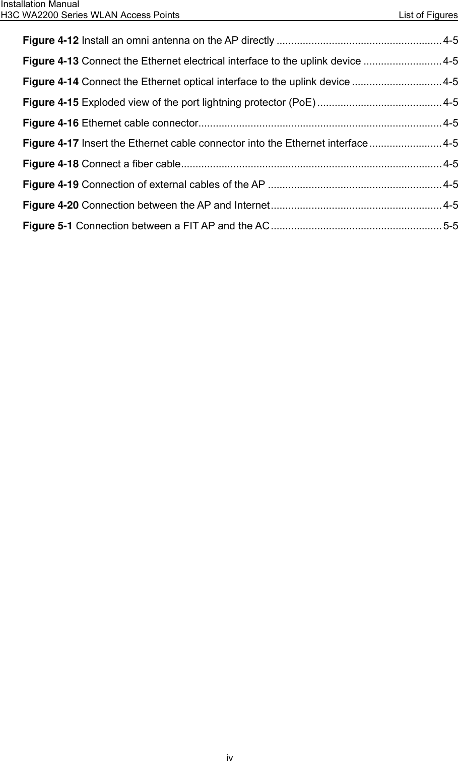 Installation Manual H3C WA2200 Series WLAN Access Points  List of Figures iv Figure 4-12 Install an omni antenna on the AP directly ......................................................... 4-5 Figure 4-13 Connect the Ethernet electrical interface to the uplink device ........................... 4-5 Figure 4-14 Connect the Ethernet optical interface to the uplink device ............................... 4-5 Figure 4-15 Exploded view of the port lightning protector (PoE) ........................................... 4-5 Figure 4-16 Ethernet cable connector.................................................................................... 4-5 Figure 4-17 Insert the Ethernet cable connector into the Ethernet interface......................... 4-5 Figure 4-18 Connect a fiber cable.......................................................................................... 4-5 Figure 4-19 Connection of external cables of the AP ............................................................4-5 Figure 4-20 Connection between the AP and Internet........................................................... 4-5 Figure 5-1 Connection between a FIT AP and the AC ........................................................... 5-5  