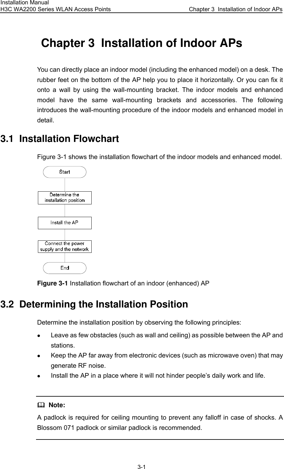 Installation Manual H3C WA2200 Series WLAN Access Points  Chapter 3  Installation of Indoor APs 3-1 Chapter 3  Installation of Indoor APs You can directly place an indoor model (including the enhanced model) on a desk. The rubber feet on the bottom of the AP help you to place it horizontally. Or you can fix it onto a wall by using the wall-mounting bracket. The indoor models and enhanced model have the same wall-mounting brackets and accessories. The following introduces the wall-mounting procedure of the indoor models and enhanced model in detail. 3.1  Installation Flowchart Figure 3-1 shows the installation flowchart of the indoor models and enhanced model.  Figure 3-1 Installation flowchart of an indoor (enhanced) AP 3.2  Determining the Installation Position Determine the installation position by observing the following principles: z Leave as few obstacles (such as wall and ceiling) as possible between the AP and stations. z Keep the AP far away from electronic devices (such as microwave oven) that may generate RF noise. z Install the AP in a place where it will not hinder people’s daily work and life.    Note: A padlock is required for ceiling mounting to prevent any falloff in case of shocks. A Blossom 071 padlock or similar padlock is recommended.  