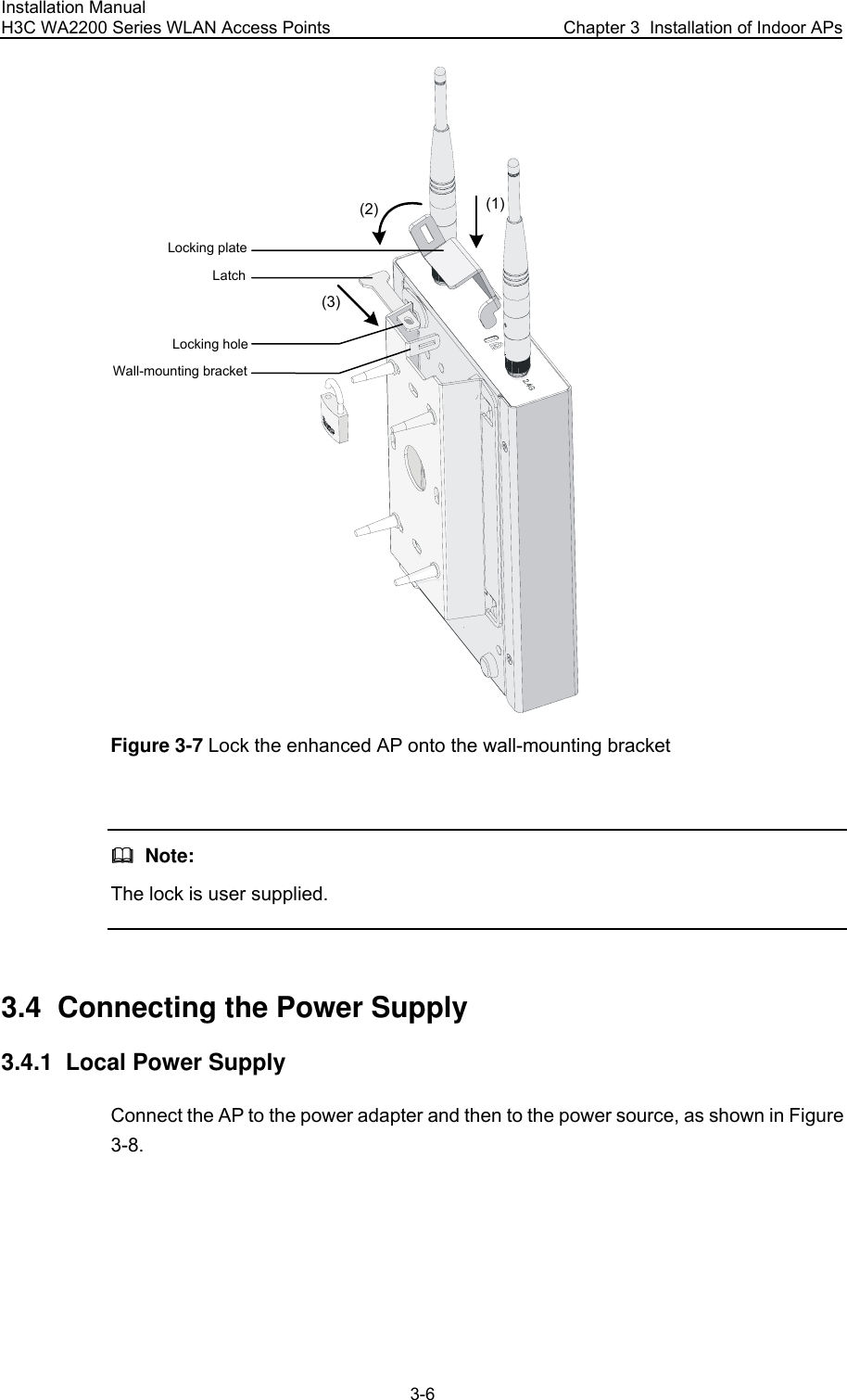 Installation Manual H3C WA2200 Series WLAN Access Points  Chapter 3  Installation of Indoor APs 3-6 (1)(2)(3)Locking plateLatchLocking holeWall-mounting bracket Figure 3-7 Lock the enhanced AP onto the wall-mounting bracket    Note: The lock is user supplied.  3.4  Connecting the Power Supply 3.4.1  Local Power Supply Connect the AP to the power adapter and then to the power source, as shown in Figure 3-8. 