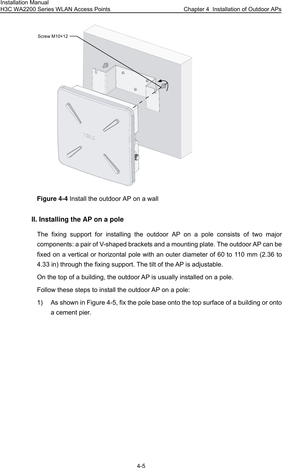 Installation Manual H3C WA2200 Series WLAN Access Points  Chapter 4  Installation of Outdoor APs 4-5 Screw M10×12 Figure 4-4 Install the outdoor AP on a wall II. Installing the AP on a pole The fixing support for installing the outdoor AP on a pole consists of two major components: a pair of V-shaped brackets and a mounting plate. The outdoor AP can be fixed on a vertical or horizontal pole with an outer diameter of 60 to 110 mm (2.36 to 4.33 in) through the fixing support. The tilt of the AP is adjustable. On the top of a building, the outdoor AP is usually installed on a pole. Follow these steps to install the outdoor AP on a pole: 1)  As shown in Figure 4-5, fix the pole base onto the top surface of a building or onto a cement pier. 