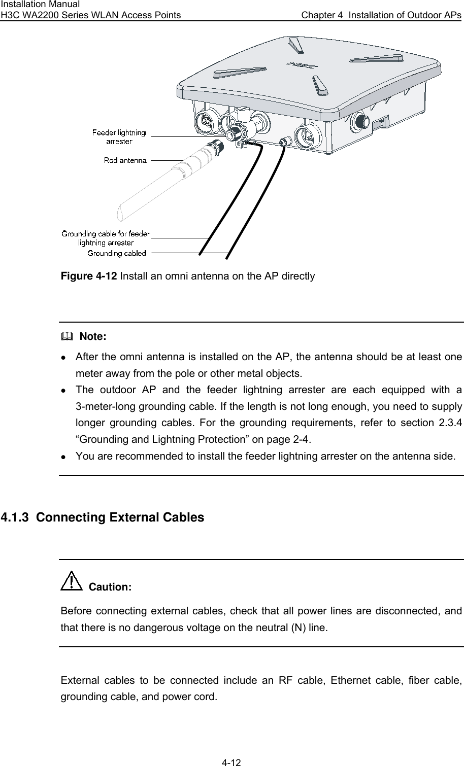 Installation Manual H3C WA2200 Series WLAN Access Points  Chapter 4  Installation of Outdoor APs 4-12   Figure 4-12 Install an omni antenna on the AP directly    Note: z After the omni antenna is installed on the AP, the antenna should be at least one meter away from the pole or other metal objects. z The outdoor AP and the feeder lightning arrester are each equipped with a 3-meter-long grounding cable. If the length is not long enough, you need to supply longer grounding cables. For the grounding requirements, refer to section 2.3.4  “Grounding and Lightning Protection” on page 2-4. z You are recommended to install the feeder lightning arrester on the antenna side.  4.1.3  Connecting External Cables    Caution: Before connecting external cables, check that all power lines are disconnected, and that there is no dangerous voltage on the neutral (N) line.  External cables to be connected include an RF cable, Ethernet cable, fiber cable, grounding cable, and power cord. 