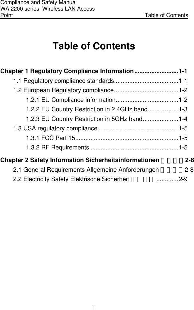 Compliance and Safety Manual WA 2200 series  Wireless LAN Access Point  Table of Contents i Table of Contents Chapter 1 Regulatory Compliance Information..........................1-1 1.1 Regulatory compliance standards......................................1-1 1.2 European Regulatory compliance......................................1-2 1.2.1 EU Compliance information.....................................1-2 1.2.2 EU Country Restriction in 2.4GHz band..................1-3 1.2.3 EU Country Restriction in 5GHz band.....................1-4 1.3 USA regulatory compliance ...............................................1-5 1.3.1 FCC Part 15.............................................................1-5 1.3.2 RF Requirements ....................................................1-5 Chapter 2 Safety Information Sicherheitsinformationen 安全信息2-8 2.1 General Requirements Allgemeine Anforderungen 通用要求2-8 2.2 Electricity Safety Elektrische Sicherheit 用电安全 .............2-9   