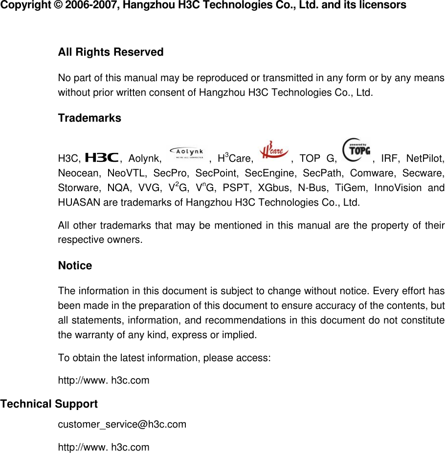  Copyright © 2006-2007, Hangzhou H3C Technologies Co., Ltd. and its licensors  All Rights Reserved No part of this manual may be reproduced or transmitted in any form or by any means without prior written consent of Hangzhou H3C Technologies Co., Ltd. Trademarks H3C,  , Aolynk,  , H3Care,  , TOP G,  , IRF, NetPilot, Neocean, NeoVTL, SecPro, SecPoint, SecEngine, SecPath, Comware, Secware, Storware, NQA, VVG, V2G, VnG, PSPT, XGbus, N-Bus, TiGem, InnoVision and HUASAN are trademarks of Hangzhou H3C Technologies Co., Ltd. All other trademarks that may be mentioned in this manual are the property of their respective owners. Notice The information in this document is subject to change without notice. Every effort has been made in the preparation of this document to ensure accuracy of the contents, but all statements, information, and recommendations in this document do not constitute the warranty of any kind, express or implied.  To obtain the latest information, please access:  http://www. h3c.com  Technical Support customer_service@h3c.com http://www. h3c.com  