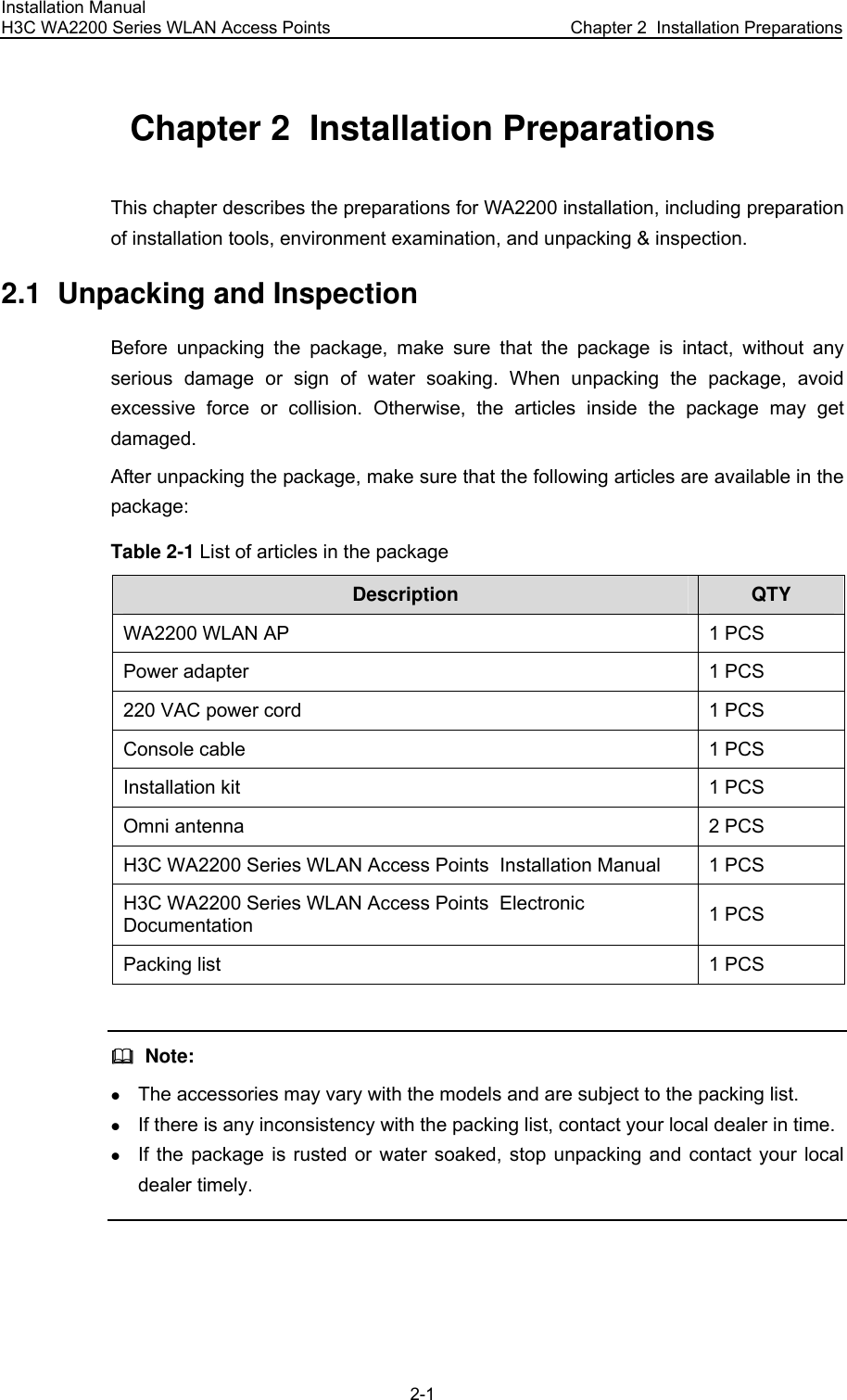 Installation Manual H3C WA2200 Series WLAN Access Points  Chapter 2  Installation Preparations 2-1 Chapter 2  Installation Preparations This chapter describes the preparations for WA2200 installation, including preparation of installation tools, environment examination, and unpacking &amp; inspection. 2.1  Unpacking and Inspection Before unpacking the package, make sure that the package is intact, without any serious damage or sign of water soaking. When unpacking the package, avoid excessive force or collision. Otherwise, the articles inside the package may get damaged. After unpacking the package, make sure that the following articles are available in the package: Table 2-1 List of articles in the package Description QTY WA2200 WLAN AP 1 PCS Power adapter 1 PCS 220 VAC power cord 1 PCS Console cable 1 PCS Installation kit 1 PCS Omni antenna 2 PCS H3C WA2200 Series WLAN Access Points  Installation Manual 1 PCS H3C WA2200 Series WLAN Access Points  Electronic Documentation 1 PCS Packing list 1 PCS    Note: z The accessories may vary with the models and are subject to the packing list. z If there is any inconsistency with the packing list, contact your local dealer in time. z If the package is rusted or water soaked, stop unpacking and contact your local dealer timely.  