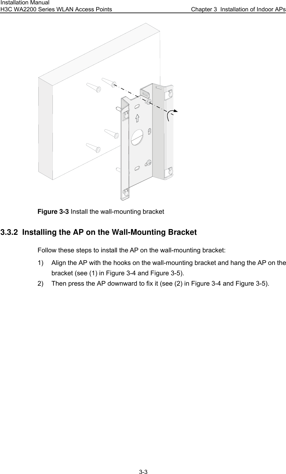 Installation Manual H3C WA2200 Series WLAN Access Points  Chapter 3  Installation of Indoor APs 3-3  Figure 3-3 Install the wall-mounting bracket 3.3.2  Installing the AP on the Wall-Mounting Bracket Follow these steps to install the AP on the wall-mounting bracket: 1)  Align the AP with the hooks on the wall-mounting bracket and hang the AP on the bracket (see (1) in Figure 3-4 and Figure 3-5). 2)  Then press the AP downward to fix it (see (2) in Figure 3-4 and Figure 3-5). 