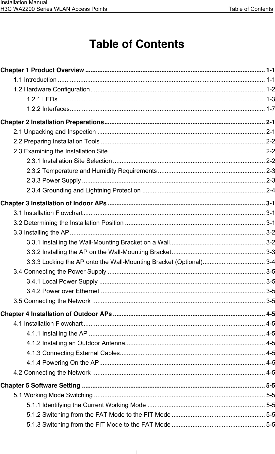 Installation Manual H3C WA2200 Series WLAN Access Points  Table of Contents i Table of Contents Chapter 1 Product Overview ........................................................................................................ 1-1 1.1 Introduction ........................................................................................................................ 1-1 1.2 Hardware Configuration..................................................................................................... 1-2 1.2.1 LEDs........................................................................................................................ 1-3 1.2.2 Interfaces................................................................................................................. 1-7 Chapter 2 Installation Preparations.............................................................................................2-1 2.1 Unpacking and Inspection ................................................................................................. 2-1 2.2 Preparing Installation Tools ............................................................................................... 2-2 2.3 Examining the Installation Site........................................................................................... 2-2 2.3.1 Installation Site Selection ........................................................................................ 2-2 2.3.2 Temperature and Humidity Requirements .............................................................. 2-3 2.3.3 Power Supply .......................................................................................................... 2-3 2.3.4 Grounding and Lightning Protection ....................................................................... 2-4 Chapter 3 Installation of Indoor APs ........................................................................................... 3-1 3.1 Installation Flowchart ......................................................................................................... 3-1 3.2 Determining the Installation Position ................................................................................. 3-1 3.3 Installing the AP ................................................................................................................. 3-2 3.3.1 Installing the Wall-Mounting Bracket on a Wall....................................................... 3-2 3.3.2 Installing the AP on the Wall-Mounting Bracket...................................................... 3-3 3.3.3 Locking the AP onto the Wall-Mounting Bracket (Optional).................................... 3-4 3.4 Connecting the Power Supply ........................................................................................... 3-5 3.4.1 Local Power Supply ................................................................................................ 3-5 3.4.2 Power over Ethernet ............................................................................................... 3-5 3.5 Connecting the Network .................................................................................................... 3-5 Chapter 4 Installation of Outdoor APs ........................................................................................ 4-5 4.1 Installation Flowchart ......................................................................................................... 4-5 4.1.1 Installing the AP ...................................................................................................... 4-5 4.1.2 Installing an Outdoor Antenna................................................................................. 4-5 4.1.3 Connecting External Cables.................................................................................... 4-5 4.1.4 Powering On the AP................................................................................................ 4-5 4.2 Connecting the Network .................................................................................................... 4-5 Chapter 5 Software Setting .......................................................................................................... 5-5 5.1 Working Mode Switching ................................................................................................... 5-5 5.1.1 Identifying the Current Working Mode .................................................................... 5-5 5.1.2 Switching from the FAT Mode to the FIT Mode ...................................................... 5-5 5.1.3 Switching from the FIT Mode to the FAT Mode ...................................................... 5-5 