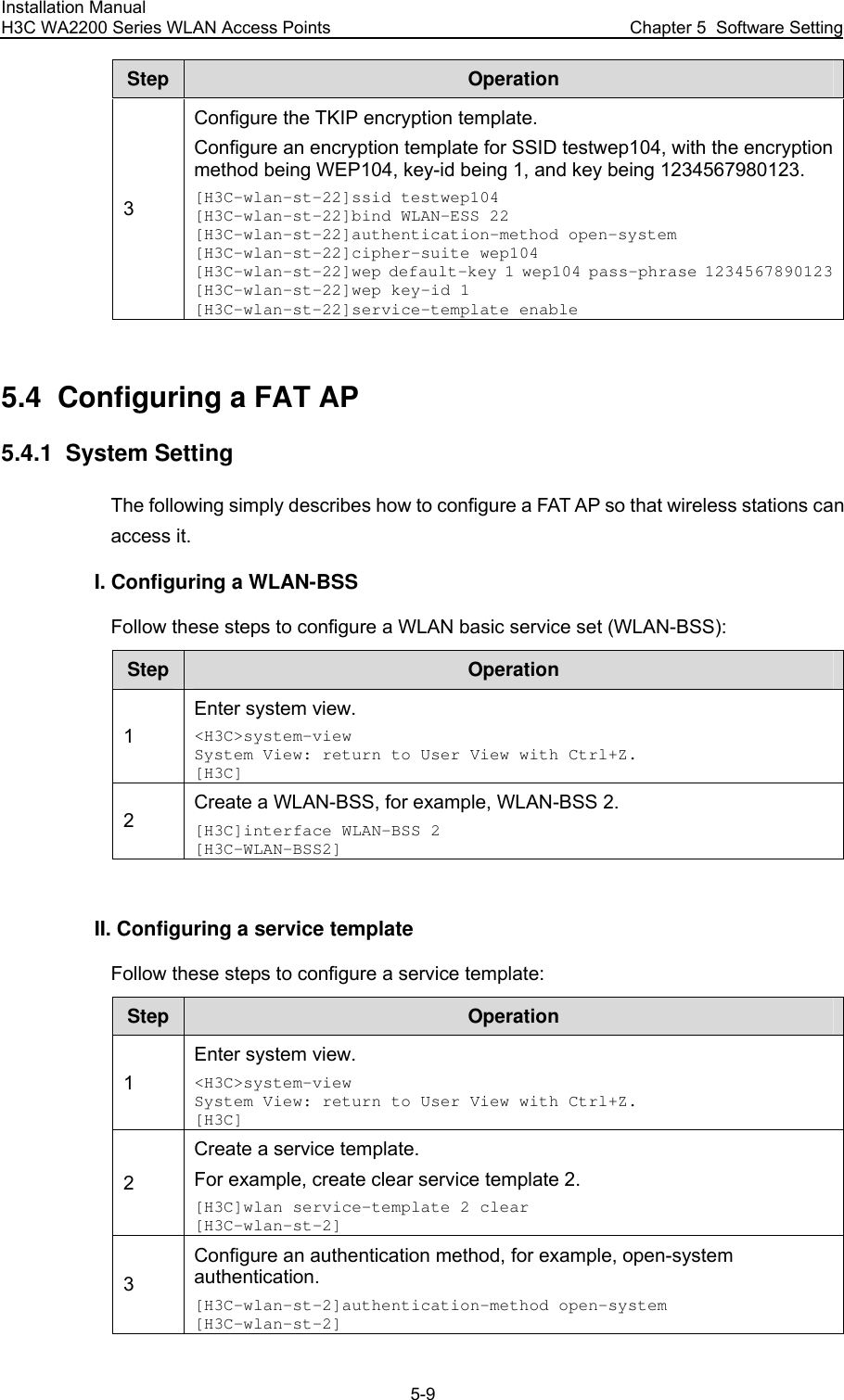 Installation Manual H3C WA2200 Series WLAN Access Points  Chapter 5  Software Setting 5-9 Step  Operation 3 Configure the TKIP encryption template. Configure an encryption template for SSID testwep104, with the encryption method being WEP104, key-id being 1, and key being 1234567980123. [H3C-wlan-st-22]ssid testwep104 [H3C-wlan-st-22]bind WLAN-ESS 22 [H3C-wlan-st-22]authentication-method open-system [H3C-wlan-st-22]cipher-suite wep104 [H3C-wlan-st-22]wep default-key 1 wep104 pass-phrase 1234567890123[H3C-wlan-st-22]wep key-id 1 [H3C-wlan-st-22]service-template enable  5.4  Configuring a FAT AP 5.4.1  System Setting The following simply describes how to configure a FAT AP so that wireless stations can access it. I. Configuring a WLAN-BSS Follow these steps to configure a WLAN basic service set (WLAN-BSS): Step  Operation 1 Enter system view. &lt;H3C&gt;system-view System View: return to User View with Ctrl+Z. [H3C] 2 Create a WLAN-BSS, for example, WLAN-BSS 2. [H3C]interface WLAN-BSS 2 [H3C-WLAN-BSS2]  II. Configuring a service template Follow these steps to configure a service template: Step  Operation 1 Enter system view. &lt;H3C&gt;system-view System View: return to User View with Ctrl+Z. [H3C] 2 Create a service template. For example, create clear service template 2. [H3C]wlan service-template 2 clear [H3C-wlan-st-2] 3 Configure an authentication method, for example, open-system authentication. [H3C-wlan-st-2]authentication-method open-system [H3C-wlan-st-2] 