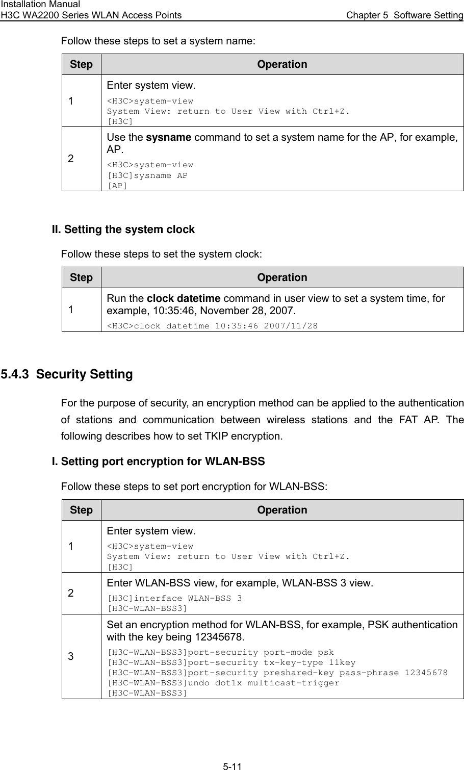 Installation Manual H3C WA2200 Series WLAN Access Points  Chapter 5  Software Setting 5-11 Follow these steps to set a system name: Step  Operation 1 Enter system view. &lt;H3C&gt;system-view System View: return to User View with Ctrl+Z. [H3C] 2 Use the sysname command to set a system name for the AP, for example, AP. &lt;H3C&gt;system-view [H3C]sysname AP [AP]  II. Setting the system clock Follow these steps to set the system clock: Step  Operation 1 Run the clock datetime command in user view to set a system time, for example, 10:35:46, November 28, 2007. &lt;H3C&gt;clock datetime 10:35:46 2007/11/28  5.4.3  Security Setting For the purpose of security, an encryption method can be applied to the authentication of stations and communication between wireless stations and the FAT AP. The following describes how to set TKIP encryption. I. Setting port encryption for WLAN-BSS Follow these steps to set port encryption for WLAN-BSS: Step  Operation 1 Enter system view. &lt;H3C&gt;system-view System View: return to User View with Ctrl+Z. [H3C] 2 Enter WLAN-BSS view, for example, WLAN-BSS 3 view. [H3C]interface WLAN-BSS 3 [H3C-WLAN-BSS3] 3 Set an encryption method for WLAN-BSS, for example, PSK authentication with the key being 12345678. [H3C-WLAN-BSS3]port-security port-mode psk [H3C-WLAN-BSS3]port-security tx-key-type 11key [H3C-WLAN-BSS3]port-security preshared-key pass-phrase 12345678 [H3C-WLAN-BSS3]undo dot1x multicast-trigger [H3C-WLAN-BSS3]  