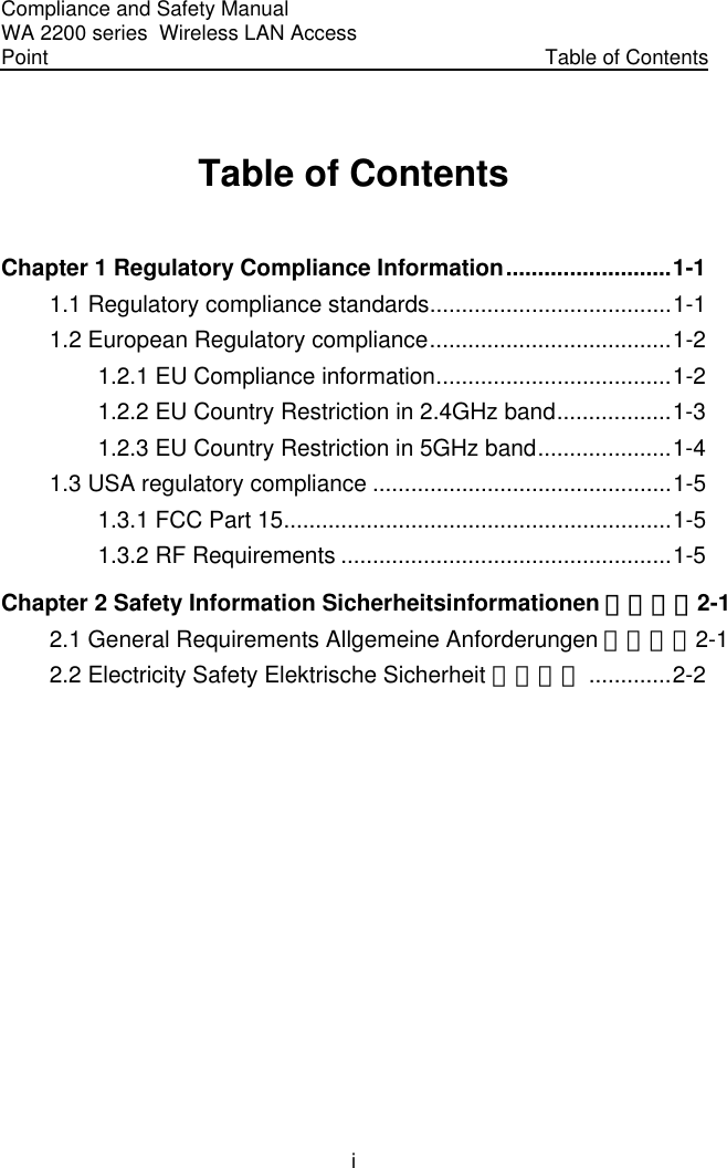 Compliance and Safety Manual WA 2200 series  Wireless LAN Access Point  Table of Contents i Table of Contents Chapter 1 Regulatory Compliance Information..........................1-1 1.1 Regulatory compliance standards......................................1-1 1.2 European Regulatory compliance......................................1-2 1.2.1 EU Compliance information.....................................1-2 1.2.2 EU Country Restriction in 2.4GHz band..................1-3 1.2.3 EU Country Restriction in 5GHz band.....................1-4 1.3 USA regulatory compliance ...............................................1-5 1.3.1 FCC Part 15.............................................................1-5 1.3.2 RF Requirements ....................................................1-5 Chapter 2 Safety Information Sicherheitsinformationen 安全信息2-1 2.1 General Requirements Allgemeine Anforderungen 通用要求2-1 2.2 Electricity Safety Elektrische Sicherheit 用电安全 .............2-2   