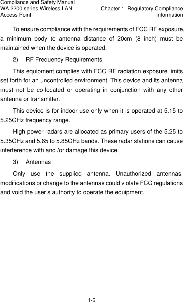 Compliance and Safety Manual WA 2200 series Wireless LAN Access Point  Chapter 1  Regulatory Compliance Information 1-6 To ensure compliance with the requirements of FCC RF exposure, a minimum body to antenna distance of 20cm (8 inch) must be maintained when the device is operated. 2)  RF Frequency Requirements This equipment complies with FCC RF radiation exposure limits set forth for an uncontrolled environment. This device and its antenna must not be co-located or operating in conjunction with any other antenna or transmitter. This device is for indoor use only when it is operated at 5.15 to 5.25GHz frequency range. High power radars are allocated as primary users of the 5.25 to 5.35GHz and 5.65 to 5.85GHz bands. These radar stations can cause interference with and /or damage this device. 3) Antennas Only use the supplied antenna. Unauthorized antennas, modifications or change to the antennas could violate FCC regulations and void the user’s authority to operate the equipment. 