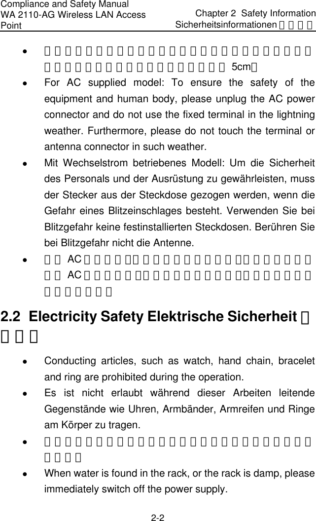 Compliance and Safety Manual WA 2110-AG Wireless LAN Access Point Chapter 2  Safety InformationSicherheitsinformationen 安全信息 2-2 z 设备在工作时必须确保通风口的畅通，确保设备离墙壁或是其它的可能堵塞通风口的物体的间距至少 5cm。 z For AC supplied model: To ensure the safety of the equipment and human body, please unplug the AC power connector and do not use the fixed terminal in the lightning weather. Furthermore, please do not touch the terminal or antenna connector in such weather. z Mit Wechselstrom betriebenes Modell: Um die Sicherheit des Personals und der Ausrüstung zu gewährleisten, muss der Stecker aus der Steckdose gezogen werden, wenn die Gefahr eines Blitzeinschlages besteht. Verwenden Sie bei Blitzgefahr keine festinstallierten Steckdosen. Berühren Sie bei Blitzgefahr nicht die Antenne. z 对于 AC 输入设备，为保证设备和人身安全，请在雷雨天气时拔下 AC 电源连接器，并不要使用固定终端，或者不要接触该终端或者天线。 2.2  Electricity Safety Elektrische Sicherheit 用电安全 z Conducting articles, such as watch, hand chain, bracelet and ring are prohibited during the operation. z Es ist nicht erlaubt während dieser Arbeiten leitende Gegenstände wie Uhren, Armbänder, Armreifen und Ringe am Körper zu tragen. z 在操作中不能穿戴导电性的物品，如：手表，手琏，手镯和项链等。 z When water is found in the rack, or the rack is damp, please immediately switch off the power supply.  