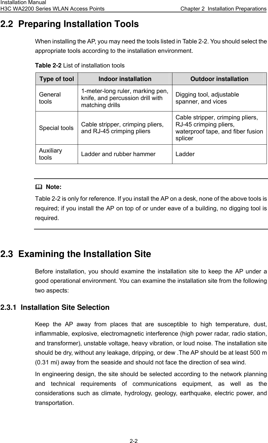 Installation Manual H3C WA2200 Series WLAN Access Points  Chapter 2  Installation Preparations 2-2 2.2  Preparing Installation Tools When installing the AP, you may need the tools listed in Table 2-2. You should select the appropriate tools according to the installation environment. Table 2-2 List of installation tools Type of tool Indoor installation Outdoor installation General tools 1-meter-long ruler, marking pen, knife, and percussion drill with matching drills Digging tool, adjustable spanner, and vices Special tools Cable stripper, crimping pliers, and RJ-45 crimping pliers Cable stripper, crimping pliers, RJ-45 crimping pliers, waterproof tape, and fiber fusion splicer Auxiliary tools Ladder and rubber hammer Ladder    Note: Table 2-2 is only for reference. If you install the AP on a desk, none of the above tools is required; if you install the AP on top of or under eave of a building, no digging tool is required.  2.3  Examining the Installation Site Before installation, you should examine the installation site to keep the AP under a good operational environment. You can examine the installation site from the following two aspects: 2.3.1  Installation Site Selection Keep the AP away from places that are susceptible to high temperature, dust, inflammable, explosive, electromagnetic interference (high power radar, radio station, and transformer), unstable voltage, heavy vibration, or loud noise. The installation site should be dry, without any leakage, dripping, or dew .The AP should be at least 500 m (0.31 mi) away from the seaside and should not face the direction of sea wind. In engineering design, the site should be selected according to the network planning and technical requirements of communications equipment, as well as the considerations such as climate, hydrology, geology, earthquake, electric power, and transportation. 