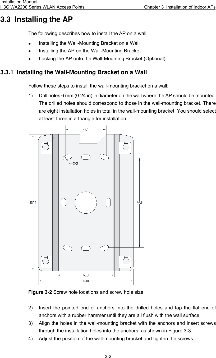 Installation Manual H3C WA2200 Series WLAN Access Points  Chapter 3  Installation of Indoor APs 3-2 3.3  Installing the AP The following describes how to install the AP on a wall. z Installing the Wall-Mounting Bracket on a Wall z Installing the AP on the Wall-Mounting Bracket z Locking the AP onto the Wall-Mounting Bracket (Optional) 3.3.1  Installing the Wall-Mounting Bracket on a Wall Follow these steps to install the wall-mounting bracket on a wall: 1)  Drill holes 6 mm (0.24 in) in diameter on the wall where the AP should be mounted. The drilled holes should correspond to those in the wall-mounting bracket. There are eight installation holes in total in the wall-mounting bracket. You should select at least three in a triangle for installation.  Figure 3-2 Screw hole locations and screw hole size 2)  Insert the pointed end of anchors into the drilled holes and tap the flat end of anchors with a rubber hammer until they are all flush with the wall surface. 3)  Align the holes in the wall-mounting bracket with the anchors and insert screws through the installation holes into the anchors, as shown in Figure 3-3. 4)  Adjust the position of the wall-mounting bracket and tighten the screws. 