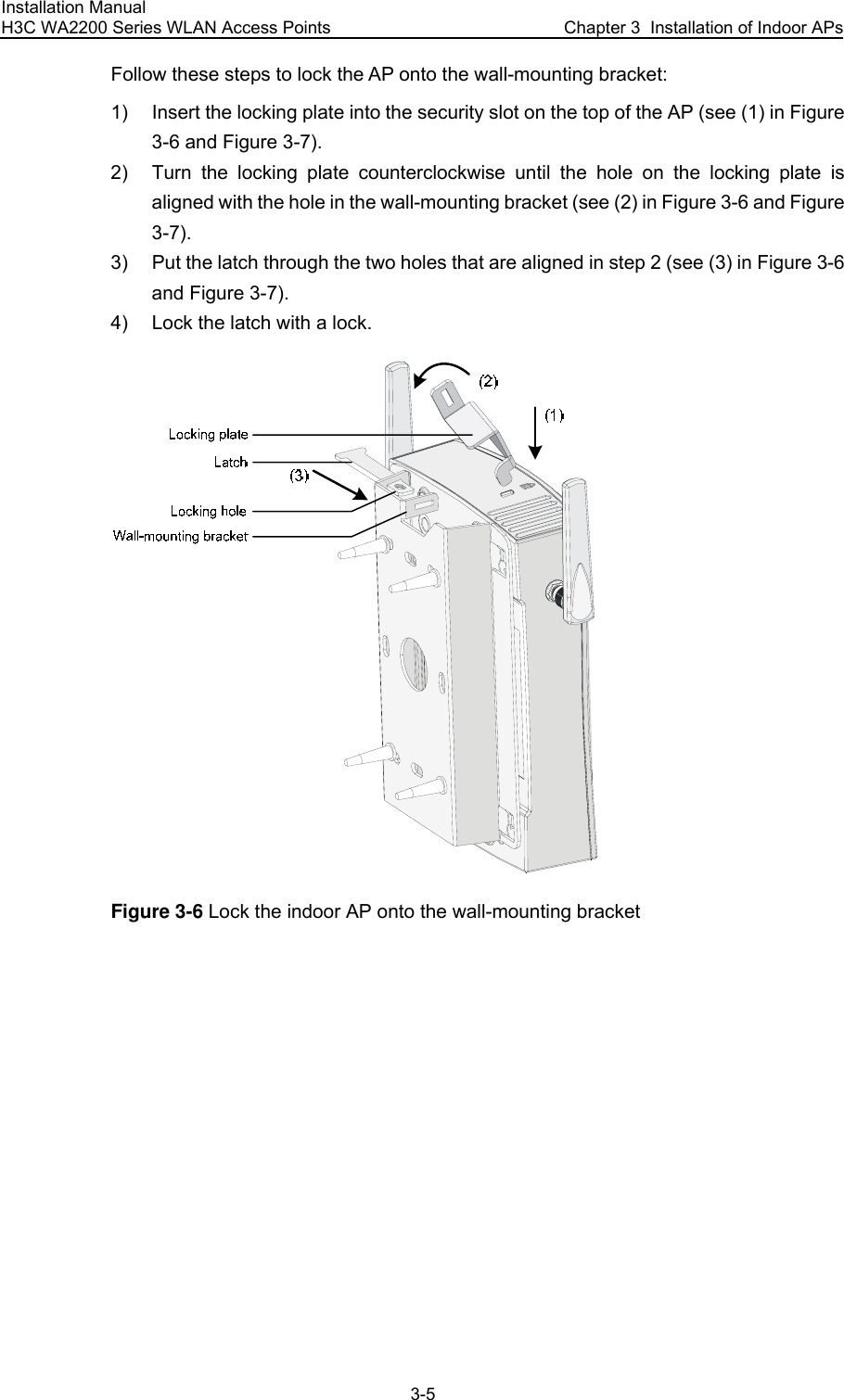 Installation Manual H3C WA2200 Series WLAN Access Points  Chapter 3  Installation of Indoor APs 3-5 Follow these steps to lock the AP onto the wall-mounting bracket: 1)  Insert the locking plate into the security slot on the top of the AP (see (1) in Figure 3-6 and Figure 3-7). 2)  Turn the locking plate counterclockwise until the hole on the locking plate is aligned with the hole in the wall-mounting bracket (see (2) in Figure 3-6 and Figure 3-7). 3)  Put the latch through the two holes that are aligned in step 2 (see (3) in Figure 3-6 and Figure 3-7). 4)  Lock the latch with a lock.  Figure 3-6 Lock the indoor AP onto the wall-mounting bracket 