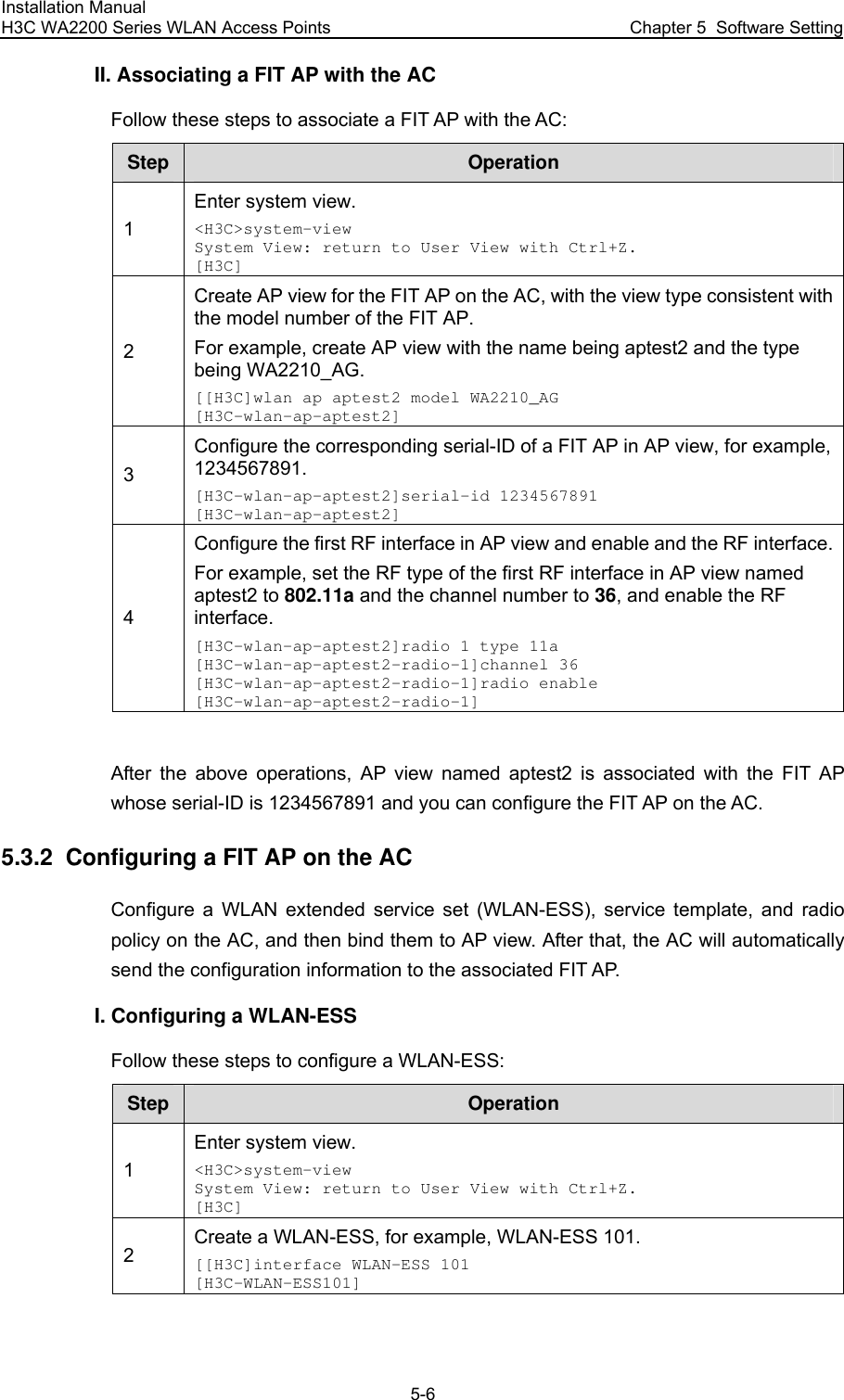 Installation Manual H3C WA2200 Series WLAN Access Points  Chapter 5  Software Setting 5-6 II. Associating a FIT AP with the AC Follow these steps to associate a FIT AP with the AC: Step  Operation 1 Enter system view. &lt;H3C&gt;system-view System View: return to User View with Ctrl+Z. [H3C] 2 Create AP view for the FIT AP on the AC, with the view type consistent with the model number of the FIT AP. For example, create AP view with the name being aptest2 and the type being WA2210_AG. [[H3C]wlan ap aptest2 model WA2210_AG [H3C-wlan-ap-aptest2] 3 Configure the corresponding serial-ID of a FIT AP in AP view, for example, 1234567891. [H3C-wlan-ap-aptest2]serial-id 1234567891 [H3C-wlan-ap-aptest2] 4 Configure the first RF interface in AP view and enable and the RF interface.For example, set the RF type of the first RF interface in AP view named aptest2 to 802.11a and the channel number to 36, and enable the RF interface. [H3C-wlan-ap-aptest2]radio 1 type 11a [H3C-wlan-ap-aptest2-radio-1]channel 36 [H3C-wlan-ap-aptest2-radio-1]radio enable [H3C-wlan-ap-aptest2-radio-1]  After the above operations, AP view named aptest2 is associated with the FIT AP whose serial-ID is 1234567891 and you can configure the FIT AP on the AC. 5.3.2  Configuring a FIT AP on the AC Configure a WLAN extended service set (WLAN-ESS), service template, and radio policy on the AC, and then bind them to AP view. After that, the AC will automatically send the configuration information to the associated FIT AP. I. Configuring a WLAN-ESS Follow these steps to configure a WLAN-ESS: Step  Operation 1 Enter system view. &lt;H3C&gt;system-view System View: return to User View with Ctrl+Z. [H3C] 2 Create a WLAN-ESS, for example, WLAN-ESS 101. [[H3C]interface WLAN-ESS 101 [H3C-WLAN-ESS101]  