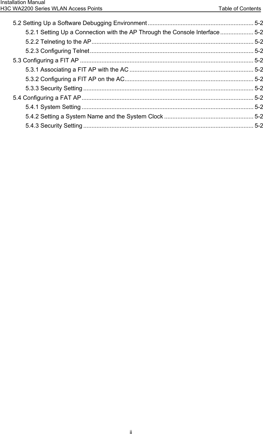 Installation Manual H3C WA2200 Series WLAN Access Points  Table of Contents ii 5.2 Setting Up a Software Debugging Environment ................................................................ 5-2 5.2.1 Setting Up a Connection with the AP Through the Console Interface.................... 5-2 5.2.2 Telneting to the AP.................................................................................................. 5-2 5.2.3 Configuring Telnet................................................................................................... 5-2 5.3 Configuring a FIT AP ......................................................................................................... 5-2 5.3.1 Associating a FIT AP with the AC ........................................................................... 5-2 5.3.2 Configuring a FIT AP on the AC.............................................................................. 5-2 5.3.3 Security Setting ....................................................................................................... 5-2 5.4 Configuring a FAT AP........................................................................................................5-2 5.4.1 System Setting ........................................................................................................ 5-2 5.4.2 Setting a System Name and the System Clock ...................................................... 5-2 5.4.3 Security Setting ....................................................................................................... 5-2  