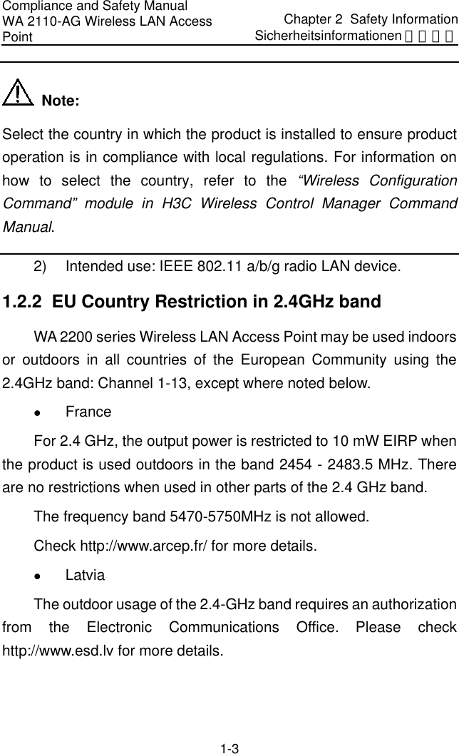 Compliance and Safety Manual WA 2110-AG Wireless LAN Access Point Chapter 2  Safety InformationSicherheitsinformationen 安全信息 1-3   Note: Select the country in which the product is installed to ensure product operation is in compliance with local regulations. For information on how to select the country, refer to the “Wireless Configuration Command” module in H3C Wireless Control Manager Command Manual. 2)  Intended use: IEEE 802.11 a/b/g radio LAN device. 1.2.2  EU Country Restriction in 2.4GHz band WA 2200 series Wireless LAN Access Point may be used indoors or outdoors in all countries of the European Community using the 2.4GHz band: Channel 1-13, except where noted below. z France  For 2.4 GHz, the output power is restricted to 10 mW EIRP when the product is used outdoors in the band 2454 - 2483.5 MHz. There are no restrictions when used in other parts of the 2.4 GHz band. The frequency band 5470-5750MHz is not allowed. Check http://www.arcep.fr/ for more details. z Latvia  The outdoor usage of the 2.4-GHz band requires an authorization from the Electronic Communications Office. Please check http://www.esd.lv for more details. 