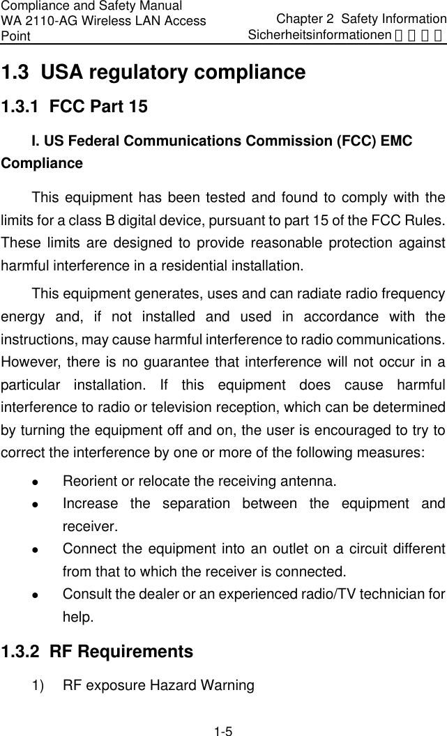 Compliance and Safety Manual WA 2110-AG Wireless LAN Access Point Chapter 2  Safety InformationSicherheitsinformationen 安全信息 1-5 1.3  USA regulatory compliance 1.3.1  FCC Part 15 I. US Federal Communications Commission (FCC) EMC Compliance This equipment has been tested and found to comply with the limits for a class B digital device, pursuant to part 15 of the FCC Rules. These limits are designed to provide reasonable protection against harmful interference in a residential installation. This equipment generates, uses and can radiate radio frequency energy and, if not installed and used in accordance with the instructions, may cause harmful interference to radio communications. However, there is no guarantee that interference will not occur in a particular installation. If this equipment does cause harmful interference to radio or television reception, which can be determined by turning the equipment off and on, the user is encouraged to try to correct the interference by one or more of the following measures: z Reorient or relocate the receiving antenna. z Increase the separation between the equipment and receiver. z Connect the equipment into an outlet on a circuit different from that to which the receiver is connected. z Consult the dealer or an experienced radio/TV technician for help. 1.3.2  RF Requirements 1)  RF exposure Hazard Warning 