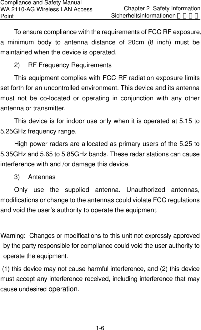 Compliance and Safety Manual WA 2110-AG Wireless LAN Access Point Chapter 2  Safety InformationSicherheitsinformationen 安全信息 1-6 To ensure compliance with the requirements of FCC RF exposure, a minimum body to antenna distance of 20cm (8 inch) must be maintained when the device is operated. 2)  RF Frequency Requirements This equipment complies with FCC RF radiation exposure limits set forth for an uncontrolled environment. This device and its antenna must not be co-located or operating in conjunction with any other antenna or transmitter. This device is for indoor use only when it is operated at 5.15 to 5.25GHz frequency range. High power radars are allocated as primary users of the 5.25 to 5.35GHz and 5.65 to 5.85GHz bands. These radar stations can cause interference with and /or damage this device. 3) Antennas Only use the supplied antenna. Unauthorized antennas, modifications or change to the antennas could violate FCC regulations and void the user’s authority to operate the equipment.  Warning:  Changes or modifications to this unit not expressly approved by the party responsible for compliance could void the user authority to operate the equipment.  (1) this device may not cause harmful interference, and (2) this device must accept any interference received, including interference that may cause undesired operation. 