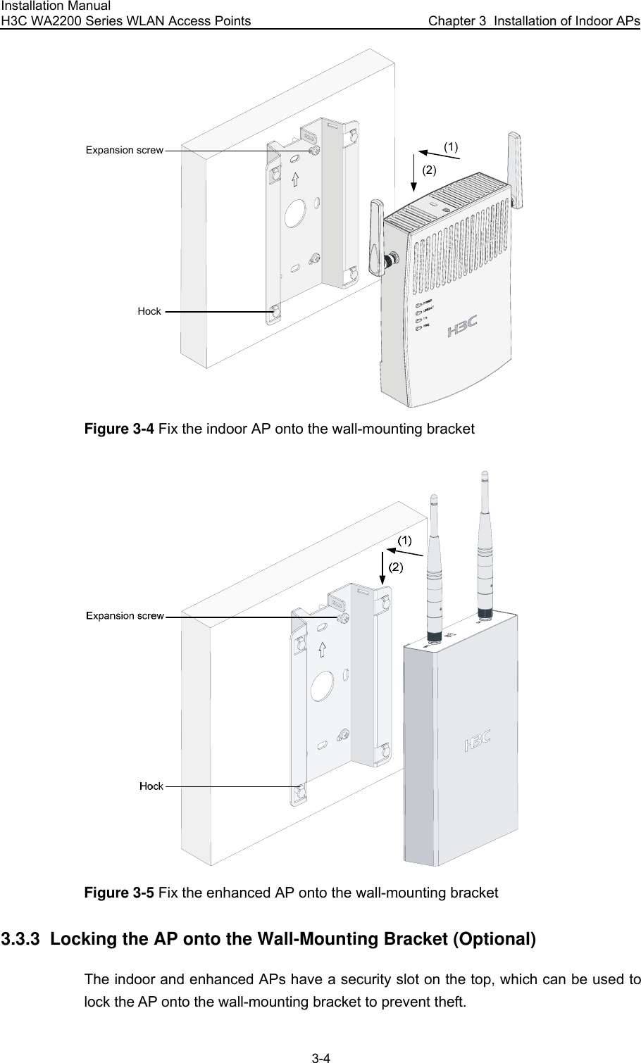 Installation Manual H3C WA2200 Series WLAN Access Points  Chapter 3  Installation of Indoor APs 3-4 Expansion screwHock(1)(2) Figure 3-4 Fix the indoor AP onto the wall-mounting bracket  Figure 3-5 Fix the enhanced AP onto the wall-mounting bracket 3.3.3  Locking the AP onto the Wall-Mounting Bracket (Optional) The indoor and enhanced APs have a security slot on the top, which can be used to lock the AP onto the wall-mounting bracket to prevent theft. 