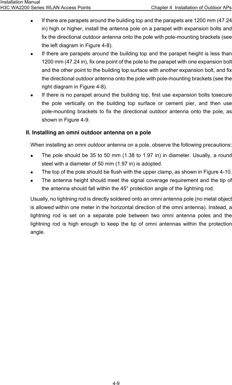 Installation Manual H3C WA2200 Series WLAN Access Points  Chapter 4  Installation of Outdoor APs 4-9 z If there are parapets around the building top and the parapets are 1200 mm (47.24 in) high or higher, install the antenna pole on a parapet with expansion bolts and fix the directional outdoor antenna onto the pole with pole-mounting brackets (see the left diagram in Figure 4-8). z If there are parapets around the building top and the parapet height is less than 1200 mm (47.24 in), fix one point of the pole to the parapet with one expansion bolt and the other point to the building top surface with another expansion bolt, and fix the directional outdoor antenna onto the pole with pole-mounting brackets (see the right diagram in Figure 4-8). z If there is no parapet around the building top, first use expansion bolts tosecure the pole vertically on the building top surface or cement pier, and then use pole-mounting brackets to fix the directional outdoor antenna onto the pole, as shown in Figure 4-9. II. Installing an omni outdoor antenna on a pole When installing an omni outdoor antenna on a pole, observe the following precautions: z The pole should be 35 to 50 mm (1.38 to 1.97 in) in diameter. Usually, a round steel with a diameter of 50 mm (1.97 in) is adopted. z The top of the pole should be flush with the upper clamp, as shown in Figure 4-10. z The antenna height should meet the signal coverage requirement and the tip of the antenna should fall within the 45° protection angle of the lightning rod. Usually, no lightning rod is directly soldered onto an omni antenna pole (no metal object is allowed within one meter in the horizontal direction of the omni antenna). Instead, a lightning rod is set on a separate pole between two omni antenna poles and the lightning rod is high enough to keep the tip of omni antennas within the protection angle. 