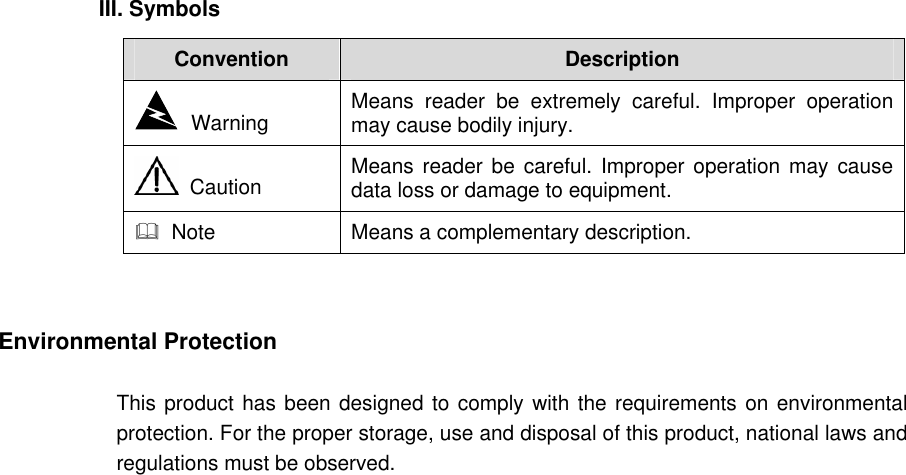 III. Symbols Convention  Description   Warning  Means reader be extremely careful. Improper operation may cause bodily injury.    Caution  Means reader be careful. Improper operation may cause data loss or damage to equipment.    Note  Means a complementary description.   Environmental Protection This product has been designed to comply with the requirements on environmental protection. For the proper storage, use and disposal of this product, national laws and regulations must be observed. 