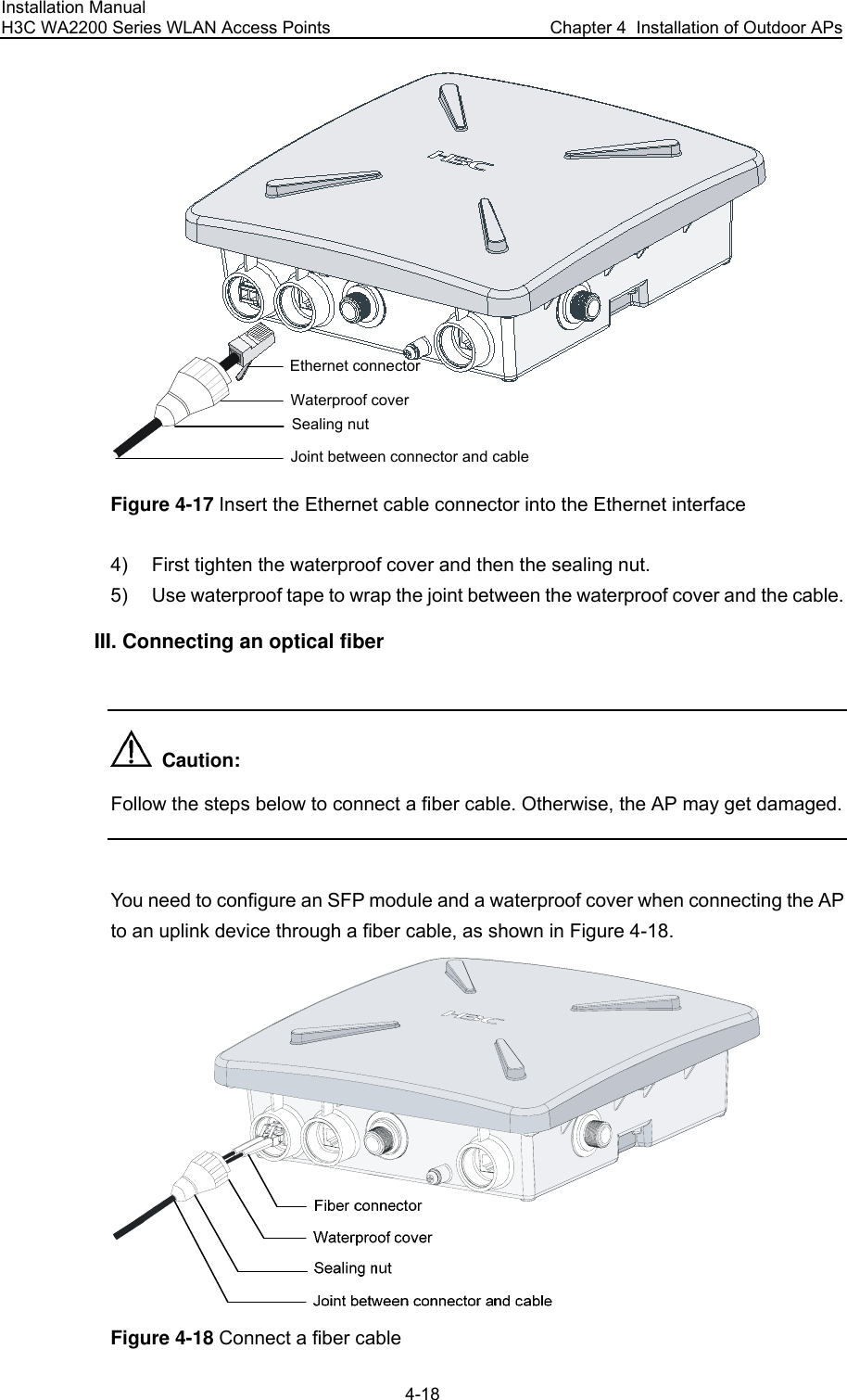 Installation Manual H3C WA2200 Series WLAN Access Points  Chapter 4  Installation of Outdoor APs 4-18 Waterproof coverEthernet connectorJoint between connector and cableSealing nut Figure 4-17 Insert the Ethernet cable connector into the Ethernet interface 4)  First tighten the waterproof cover and then the sealing nut. 5)  Use waterproof tape to wrap the joint between the waterproof cover and the cable. III. Connecting an optical fiber    Caution: Follow the steps below to connect a fiber cable. Otherwise, the AP may get damaged.  You need to configure an SFP module and a waterproof cover when connecting the AP to an uplink device through a fiber cable, as shown in Figure 4-18.  Figure 4-18 Connect a fiber cable  