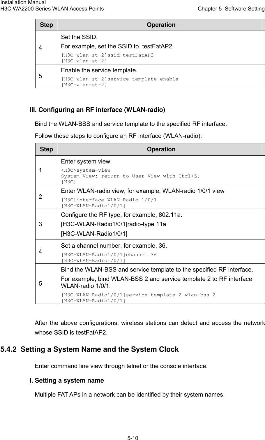 Installation Manual H3C WA2200 Series WLAN Access Points  Chapter 5  Software Setting 5-10 Step  Operation 4 Set the SSID. For example, set the SSID to  testFatAP2. [H3C-wlan-st-2]ssid testFatAP2 [H3C-wlan-st-2] 5 Enable the service template. [H3C-wlan-st-2]service-template enable [H3C-wlan-st-2]  III. Configuring an RF interface (WLAN-radio) Bind the WLAN-BSS and service template to the specified RF interface. Follow these steps to configure an RF interface (WLAN-radio): Step  Operation 1 Enter system view. &lt;H3C&gt;system-view System View: return to User View with Ctrl+Z. [H3C] 2 Enter WLAN-radio view, for example, WLAN-radio 1/0/1 view [H3C]interface WLAN-Radio 1/0/1 [H3C-WLAN-Radio1/0/1] 3 Configure the RF type, for example, 802.11a. [H3C-WLAN-Radio1/0/1]radio-type 11a [H3C-WLAN-Radio1/0/1] 4 Set a channel number, for example, 36. [H3C-WLAN-Radio1/0/1]channel 36 [H3C-WLAN-Radio1/0/1] 5 Bind the WLAN-BSS and service template to the specified RF interface. For example, bind WLAN-BSS 2 and service template 2 to RF interface WLAN-radio 1/0/1. [H3C-WLAN-Radio1/0/1]service-template 2 wlan-bss 2 [H3C-WLAN-Radio1/0/1]  After the above configurations, wireless stations can detect and access the network whose SSID is testFatAP2. 5.4.2  Setting a System Name and the System Clock Enter command line view through telnet or the console interface. I. Setting a system name Multiple FAT APs in a network can be identified by their system names. 