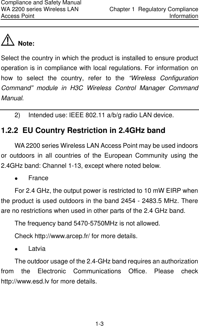 Compliance and Safety Manual WA 2200 series Wireless LAN Access Point  Chapter 1  Regulatory Compliance Information 1-3   Note: Select the country in which the product is installed to ensure product operation is in compliance with local regulations. For information on how to select the country, refer to the “Wireless Configuration Command” module in H3C Wireless Control Manager Command Manual. 2)  Intended use: IEEE 802.11 a/b/g radio LAN device. 1.2.2  EU Country Restriction in 2.4GHz band WA 2200 series Wireless LAN Access Point may be used indoors or outdoors in all countries of the European Community using the 2.4GHz band: Channel 1-13, except where noted below. z France  For 2.4 GHz, the output power is restricted to 10 mW EIRP when the product is used outdoors in the band 2454 - 2483.5 MHz. There are no restrictions when used in other parts of the 2.4 GHz band. The frequency band 5470-5750MHz is not allowed. Check http://www.arcep.fr/ for more details. z Latvia  The outdoor usage of the 2.4-GHz band requires an authorization from the Electronic Communications Office. Please check http://www.esd.lv for more details. 