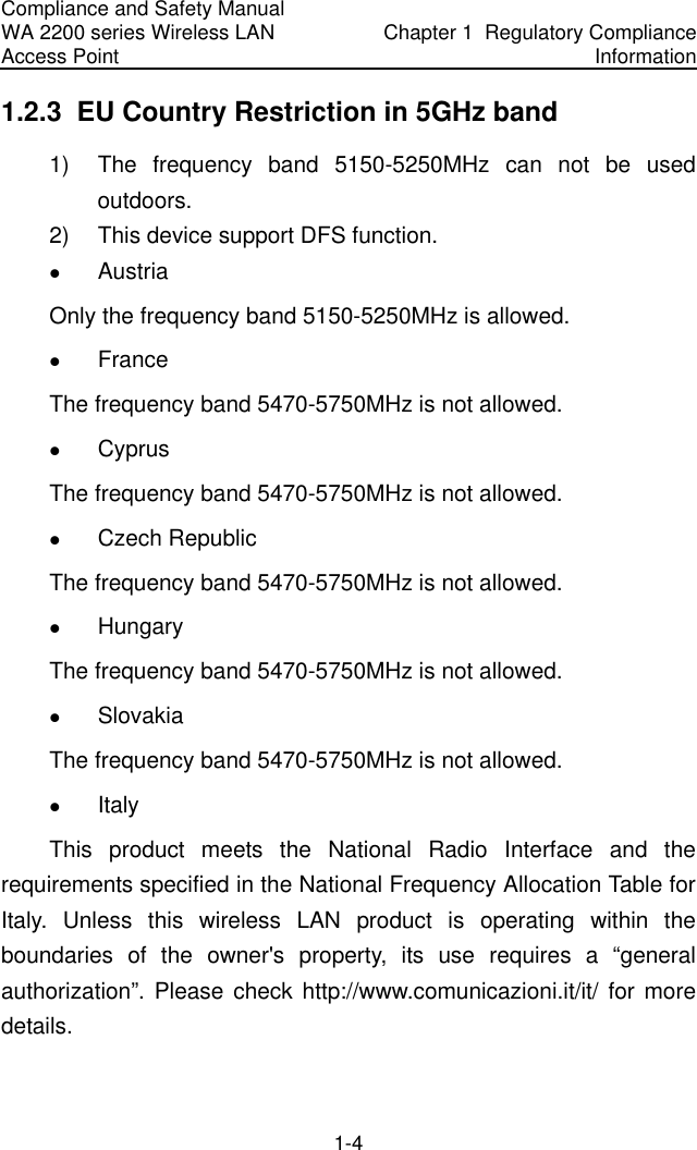 Compliance and Safety Manual WA 2200 series Wireless LAN Access Point  Chapter 1  Regulatory Compliance Information 1-4 1.2.3  EU Country Restriction in 5GHz band 1)  The frequency band 5150-5250MHz can not be used outdoors. 2)  This device support DFS function. z Austria Only the frequency band 5150-5250MHz is allowed. z France  The frequency band 5470-5750MHz is not allowed. z Cyprus The frequency band 5470-5750MHz is not allowed. z Czech Republic The frequency band 5470-5750MHz is not allowed. z Hungary The frequency band 5470-5750MHz is not allowed. z Slovakia The frequency band 5470-5750MHz is not allowed. z Italy  This product meets the National Radio Interface and the requirements specified in the National Frequency Allocation Table for Italy. Unless this wireless LAN product is operating within the boundaries of the owner&apos;s property, its use requires a “general authorization”. Please check http://www.comunicazioni.it/it/ for more details. 