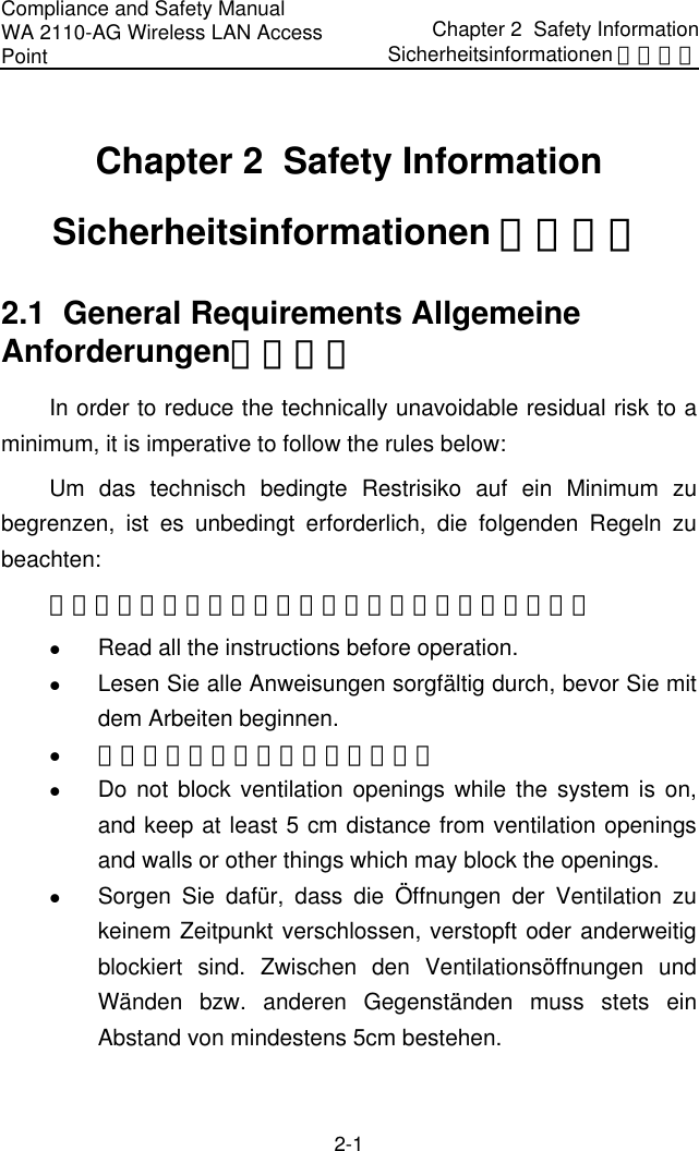 Compliance and Safety Manual WA 2110-AG Wireless LAN Access Point Chapter 2  Safety InformationSicherheitsinformationen 安全信息 2-1 Chapter 2  Safety Information Sicherheitsinformationen 安全信息 2.1  General Requirements Allgemeine Anforderungen通用要求 In order to reduce the technically unavoidable residual risk to a minimum, it is imperative to follow the rules below: Um das technisch bedingte Restrisiko auf ein Minimum zu begrenzen, ist es unbedingt erforderlich, die folgenden Regeln zu beachten: 为了避免对人和设备造成伤害，请认真执行下列要求： z Read all the instructions before operation. z Lesen Sie alle Anweisungen sorgfältig durch, bevor Sie mit dem Arbeiten beginnen. z 在进行操作前仔细阅读手册内容。 z Do not block ventilation openings while the system is on, and keep at least 5 cm distance from ventilation openings and walls or other things which may block the openings. z Sorgen Sie dafür, dass die Öffnungen der Ventilation zu keinem Zeitpunkt verschlossen, verstopft oder anderweitig blockiert sind. Zwischen den Ventilationsöffnungen und Wänden bzw. anderen Gegenständen muss stets ein Abstand von mindestens 5cm bestehen. 