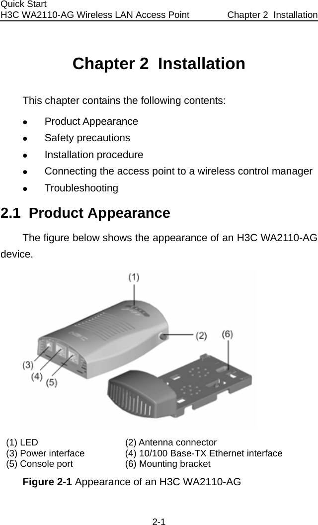 Quick Start  H3C WA2110-AG Wireless LAN Access Point  Chapter 2  Installation 2-1 Chapter 2  Installation This chapter contains the following contents: z Product Appearance z Safety precautions z Installation procedure z Connecting the access point to a wireless control manager z Troubleshooting 2.1  Product Appearance The figure below shows the appearance of an H3C WA2110-AG device.  (1) LED  (2) Antenna connector (3) Power interface  (4) 10/100 Base-TX Ethernet interface (5) Console port  (6) Mounting bracket Figure 2-1 Appearance of an H3C WA2110-AG 