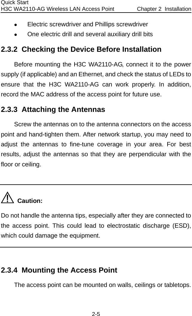 Quick Start  H3C WA2110-AG Wireless LAN Access Point  Chapter 2  Installation 2-5 z Electric screwdriver and Phillips screwdriver  z One electric drill and several auxiliary drill bits  2.3.2  Checking the Device Before Installation Before mounting the H3C WA2110-AG, connect it to the power supply (if applicable) and an Ethernet, and check the status of LEDs to ensure that the H3C WA2110-AG can work properly. In addition, record the MAC address of the access point for future use. 2.3.3  Attaching the Antennas Screw the antennas on to the antenna connectors on the access point and hand-tighten them. After network startup, you may need to adjust the antennas to fine-tune coverage in your area. For best results, adjust the antennas so that they are perpendicular with the floor or ceiling.    Caution: Do not handle the antenna tips, especially after they are connected to the access point. This could lead to electrostatic discharge (ESD), which could damage the equipment.  2.3.4  Mounting the Access Point The access point can be mounted on walls, ceilings or tabletops. 
