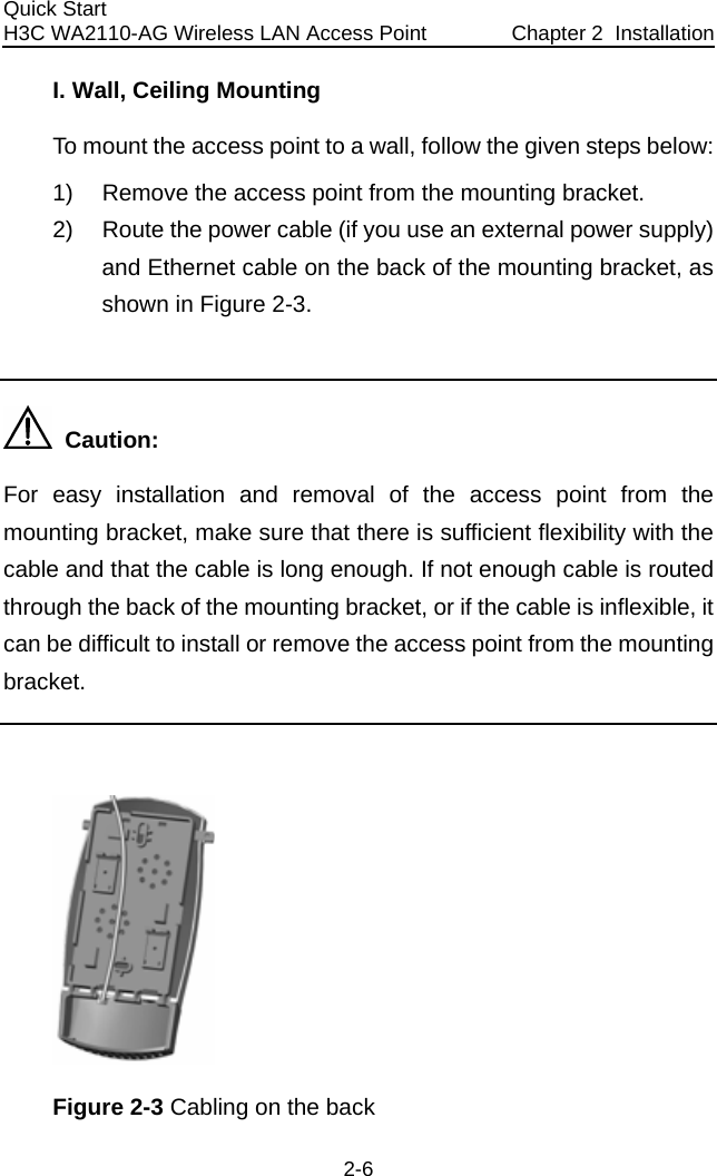 Quick Start  H3C WA2110-AG Wireless LAN Access Point  Chapter 2  Installation 2-6 I. Wall, Ceiling Mounting To mount the access point to a wall, follow the given steps below: 1)  Remove the access point from the mounting bracket. 2)  Route the power cable (if you use an external power supply) and Ethernet cable on the back of the mounting bracket, as shown in Figure 2-3.    Caution: For easy installation and removal of the access point from the mounting bracket, make sure that there is sufficient flexibility with the cable and that the cable is long enough. If not enough cable is routed through the back of the mounting bracket, or if the cable is inflexible, it can be difficult to install or remove the access point from the mounting bracket.   Figure 2-3 Cabling on the back  