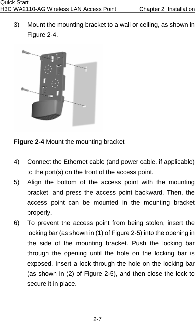 Quick Start  H3C WA2110-AG Wireless LAN Access Point  Chapter 2  Installation 2-7 3)  Mount the mounting bracket to a wall or ceiling, as shown in Figure 2-4.  Figure 2-4 Mount the mounting bracket 4)  Connect the Ethernet cable (and power cable, if applicable) to the port(s) on the front of the access point. 5)  Align the bottom of the access point with the mounting bracket, and press the access point backward. Then, the access point can be mounted in the mounting bracket properly. 6)  To prevent the access point from being stolen, insert the locking bar (as shown in (1) of Figure 2-5) into the opening in the side of the mounting bracket. Push the locking bar through the opening until the hole on the locking bar is exposed. Insert a lock through the hole on the locking bar (as shown in (2) of Figure 2-5), and then close the lock to secure it in place. 