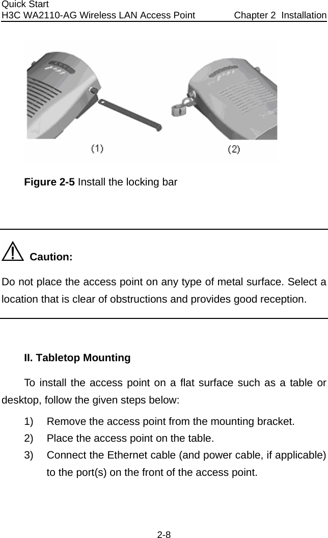 Quick Start  Chapter 2  InstallationH3C WA2110-AG Wireless LAN Access Point  2-8  Figure 2-5 Install the locking bar    Caution: Do not place the access point on any type of metal surface. Select a location that is clear of obstructions and provides good reception.  II. Tabletop Mounting  To install the access point on a flat surface such as a table or desktop, follow the given steps below: 1)  Remove the access point from the mounting bracket. 2)  Place the access point on the table. 3)  Connect the Ethernet cable (and power cable, if applicable) to the port(s) on the front of the access point. 