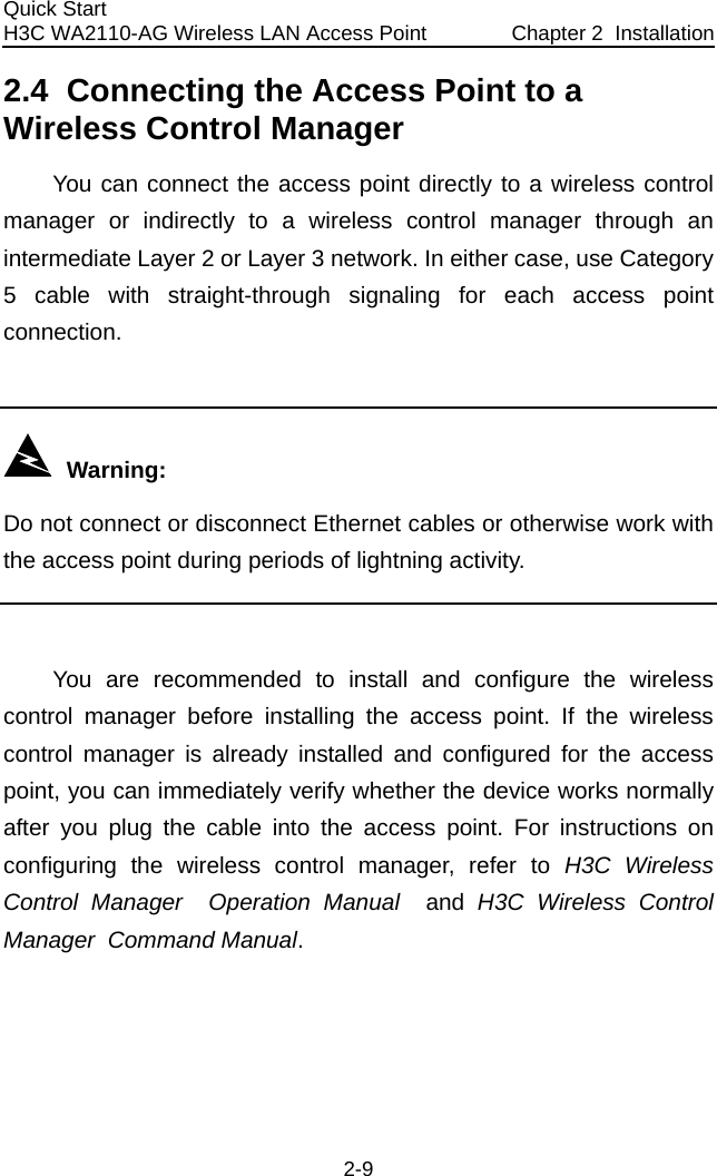 Quick Start  H3C WA2110-AG Wireless LAN Access Point  Chapter 2  Installation 2-9 2.4  Connecting the Access Point to a Wireless Control Manager You can connect the access point directly to a wireless control manager or indirectly to a wireless control manager through an intermediate Layer 2 or Layer 3 network. In either case, use Category 5 cable with straight-through signaling for each access point connection.     Warning: Do not connect or disconnect Ethernet cables or otherwise work with the access point during periods of lightning activity.  You are recommended to install and configure the wireless control manager before installing the access point. If the wireless control manager is already installed and configured for the access point, you can immediately verify whether the device works normally after you plug the cable into the access point. For instructions on configuring the wireless control manager, refer to H3C Wireless Control Manager  Operation Manual  and H3C Wireless Control Manager  Command Manual. 