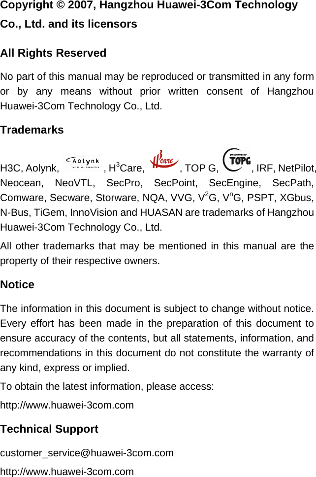 Copyright © 2007, Hangzhou Huawei-3Com Technology Co., Ltd. and its licensors  All Rights Reserved No part of this manual may be reproduced or transmitted in any form or by any means without prior written consent of Hangzhou Huawei-3Com Technology Co., Ltd. Trademarks H3C, Aolynk,  , H3Care,  , TOP G,  , IRF, NetPilot, Neocean, NeoVTL, SecPro, SecPoint, SecEngine, SecPath, Comware, Secware, Storware, NQA, VVG, V2G, VnG, PSPT, XGbus, N-Bus, TiGem, InnoVision and HUASAN are trademarks of Hangzhou Huawei-3Com Technology Co., Ltd. All other trademarks that may be mentioned in this manual are the property of their respective owners. Notice The information in this document is subject to change without notice. Every effort has been made in the preparation of this document to ensure accuracy of the contents, but all statements, information, and recommendations in this document do not constitute the warranty of any kind, express or implied.  To obtain the latest information, please access:  http://www.huawei-3com.com  Technical Support customer_service@huawei-3com.com http://www.huawei-3com.com  