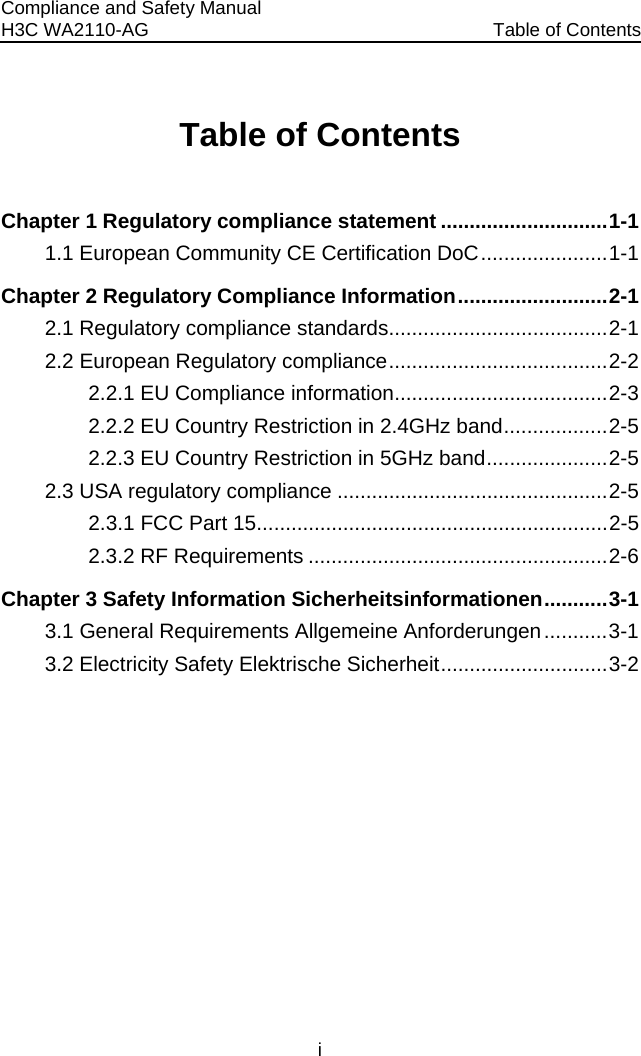 Compliance and Safety Manual H3C WA2110-AG  Table of Contents i Table of Contents Chapter 1 Regulatory compliance statement .............................1-1 1.1 European Community CE Certification DoC......................1-1 Chapter 2 Regulatory Compliance Information..........................2-1 2.1 Regulatory compliance standards......................................2-1 2.2 European Regulatory compliance......................................2-2 2.2.1 EU Compliance information.....................................2-3 2.2.2 EU Country Restriction in 2.4GHz band..................2-5 2.2.3 EU Country Restriction in 5GHz band.....................2-5 2.3 USA regulatory compliance ...............................................2-5 2.3.1 FCC Part 15.............................................................2-5 2.3.2 RF Requirements ....................................................2-6 Chapter 3 Safety Information Sicherheitsinformationen...........3-1 3.1 General Requirements Allgemeine Anforderungen...........3-1 3.2 Electricity Safety Elektrische Sicherheit.............................3-2   