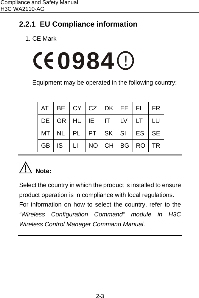 Compliance and Safety Manual H3C WA2110-AG  2-3 2.2.1  EU Compliance information 1. CE Mark !0984 Equipment may be operated in the following country:  AT BE CY CZ DK EE FI  FRDE GR HU IE IT LV LT LUMT NL  PL PT SK SI  ES SEGB IS  LI  NO CH BG RO TR  Note:  Select the country in which the product is installed to ensure product operation is in compliance with local regulations. For information on how to select the country, refer to the “Wireless Configuration Command” module in H3C Wireless Control Manager Command Manual.    