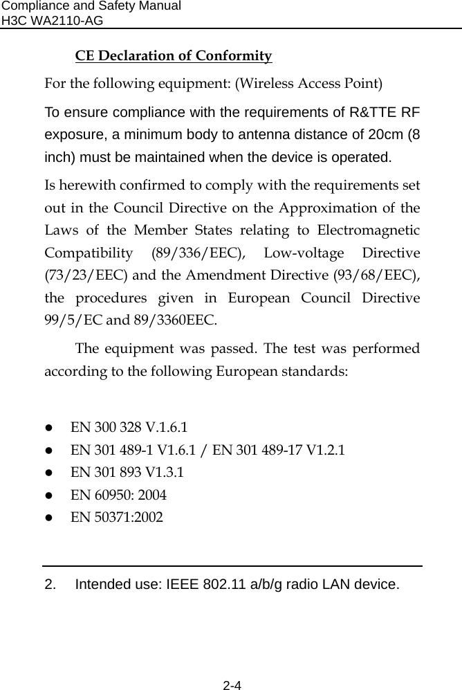 Compliance and Safety Manual H3C WA2110-AG  2-4 CE Declaration of Conformity For the following equipment: (Wireless Access Point) To ensure compliance with the requirements of R&amp;TTE RF exposure, a minimum body to antenna distance of 20cm (8 inch) must be maintained when the device is operated. Is herewith confirmed to comply with the requirements set out in the Council Directive on the Approximation of the Laws of the Member States relating to Electromagnetic Compatibility (89/336/EEC), Low-voltage Directive (73/23/EEC) and the Amendment Directive (93/68/EEC), the procedures given in European Council Directive 99/5/EC and 89/3360EEC.  The equipment was passed. The test was performed according to the following European standards:  z EN 300 328 V.1.6.1 z EN 301 489-1 V1.6.1 / EN 301 489-17 V1.2.1 z EN 301 893 V1.3.1  z EN 60950: 2004 z EN 50371:2002  2.  Intended use: IEEE 802.11 a/b/g radio LAN device. 