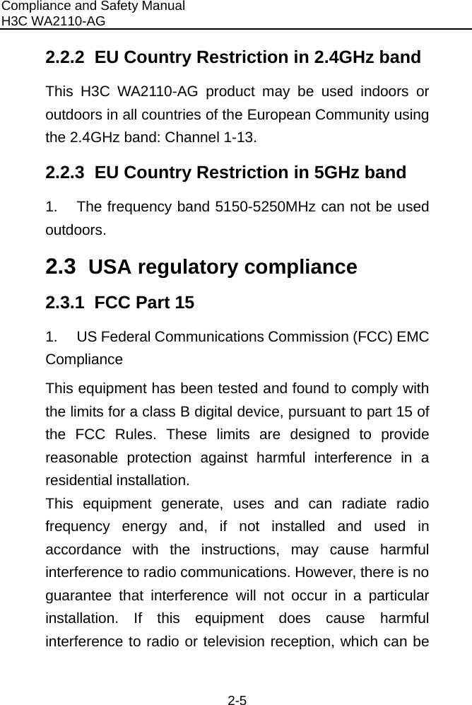 Compliance and Safety Manual H3C WA2110-AG  2-5 2.2.2  EU Country Restriction in 2.4GHz band This H3C WA2110-AG product may be used indoors or outdoors in all countries of the European Community using the 2.4GHz band: Channel 1-13. 2.2.3  EU Country Restriction in 5GHz band 1.  The frequency band 5150-5250MHz can not be used outdoors. 2.3  USA regulatory compliance 2.3.1  FCC Part 15 1.  US Federal Communications Commission (FCC) EMC Compliance This equipment has been tested and found to comply with the limits for a class B digital device, pursuant to part 15 of the FCC Rules. These limits are designed to provide reasonable protection against harmful interference in a residential installation. This equipment generate, uses and can radiate radio frequency energy and, if not installed and used in accordance with the instructions, may cause harmful interference to radio communications. However, there is no guarantee that interference will not occur in a particular installation. If this equipment does cause harmful interference to radio or television reception, which can be 