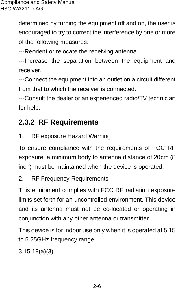 Compliance and Safety Manual H3C WA2110-AG  2-6 determined by turning the equipment off and on, the user is encouraged to try to correct the interference by one or more of the following measures: ---Reorient or relocate the receiving antenna. ---Increase the separation between the equipment and receiver. ---Connect the equipment into an outlet on a circuit different from that to which the receiver is connected. ---Consult the dealer or an experienced radio/TV technician for help. 2.3.2  RF Requirements 1.  RF exposure Hazard Warning To ensure compliance with the requirements of FCC RF exposure, a minimum body to antenna distance of 20cm (8 inch) must be maintained when the device is operated. 2.  RF Frequency Requirements This equipment complies with FCC RF radiation exposure limits set forth for an uncontrolled environment. This device and its antenna must not be co-located or operating in conjunction with any other antenna or transmitter. This device is for indoor use only when it is operated at 5.15 to 5.25GHz frequency range. 3.15.19(a)(3)  