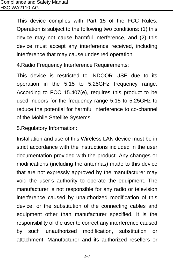 Compliance and Safety Manual H3C WA2110-AG  2-7 This device complies with Part 15 of the FCC Rules. Operation is subject to the following two conditions: (1) this device may not cause harmful interference, and (2) this device must accept any interference received, including interference that may cause undesired operation. 4.Radio Frequency Interference Requirements: This device is restricted to INDOOR USE due to its operation in the 5.15 to 5.25GHz frequency range. According to FCC 15.407(e), requires this product to be used indoors for the frequency range 5.15 to 5.25GHz to reduce the potential for harmful interference to co-channel of the Mobile Satellite Systems. 5.Regulatory Information: Installation and use of this Wireless LAN device must be in strict accordance with the instructions included in the user documentation provided with the product. Any changes or modifications (including the antennas) made to this device that are not expressly approved by the manufacturer may void the user’s authority to operate the equipment. The manufacturer is not responsible for any radio or television interference caused by unauthorized modification of this device, or the substitution of the connecting cables and equipment other than manufacturer specified. It is the responsibility of the user to correct any interference caused by such unauthorized modification, substitution or attachment. Manufacturer and its authorized resellers or 