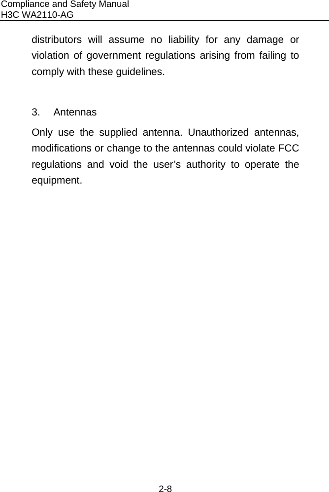 Compliance and Safety Manual H3C WA2110-AG  2-8 distributors will assume no liability for any damage or violation of government regulations arising from failing to comply with these guidelines.  3. Antennas Only use the supplied antenna. Unauthorized antennas, modifications or change to the antennas could violate FCC regulations and void the user’s authority to operate the equipment.    