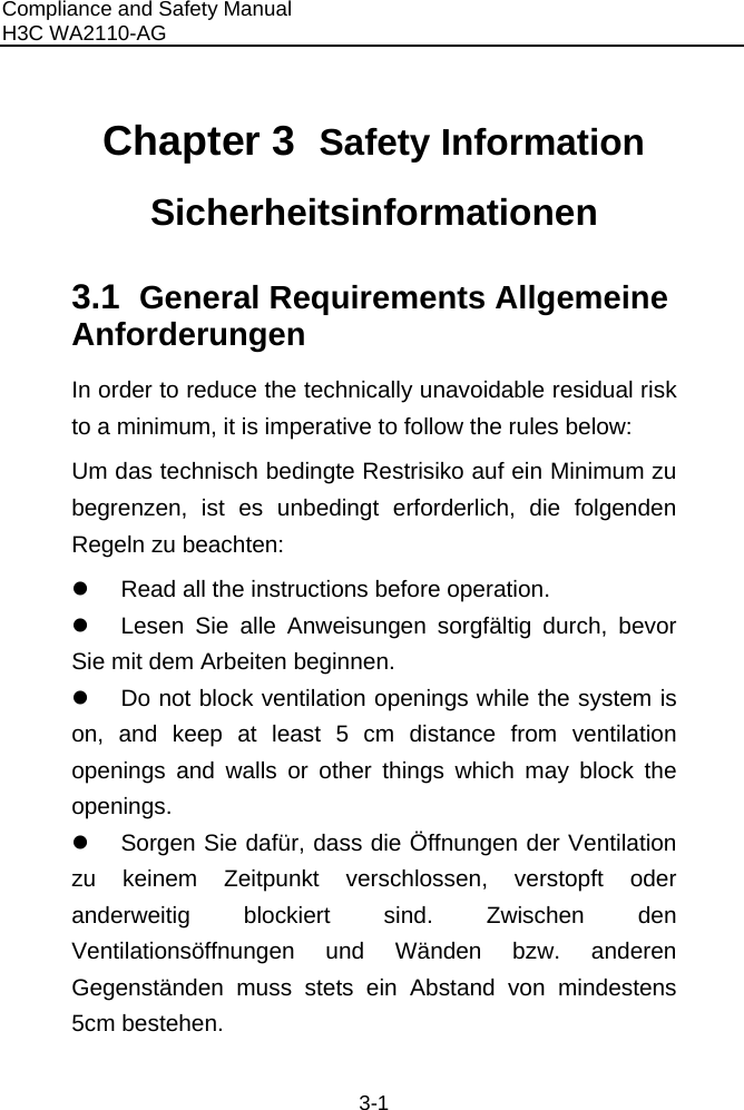 Compliance and Safety Manual H3C WA2110-AG  3-1 Chapter 3  Safety Information Sicherheitsinformationen 3.1  General Requirements Allgemeine Anforderungen In order to reduce the technically unavoidable residual risk to a minimum, it is imperative to follow the rules below: Um das technisch bedingte Restrisiko auf ein Minimum zu begrenzen, ist es unbedingt erforderlich, die folgenden Regeln zu beachten: z  Read all the instructions before operation. z  Lesen Sie alle Anweisungen sorgfältig durch, bevor Sie mit dem Arbeiten beginnen. z  Do not block ventilation openings while the system is on, and keep at least 5 cm distance from ventilation openings and walls or other things which may block the openings. z  Sorgen Sie dafür, dass die Öffnungen der Ventilation zu keinem Zeitpunkt verschlossen, verstopft oder anderweitig blockiert sind. Zwischen den Ventilationsöffnungen und Wänden bzw. anderen Gegenständen muss stets ein Abstand von mindestens 5cm bestehen. 