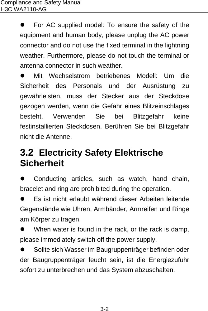 Compliance and Safety Manual H3C WA2110-AG  3-2 z  For AC supplied model: To ensure the safety of the equipment and human body, please unplug the AC power connector and do not use the fixed terminal in the lightning weather. Furthermore, please do not touch the terminal or antenna connector in such weather. z  Mit Wechselstrom betriebenes Modell: Um die Sicherheit des Personals und der Ausrüstung zu gewährleisten, muss der Stecker aus der Steckdose gezogen werden, wenn die Gefahr eines Blitzeinschlages besteht. Verwenden Sie bei Blitzgefahr keine festinstallierten Steckdosen. Berühren Sie bei Blitzgefahr nicht die Antenne. 3.2  Electricity Safety Elektrische Sicherheit  z  Conducting articles, such as watch, hand chain, bracelet and ring are prohibited during the operation. z  Es ist nicht erlaubt während dieser Arbeiten leitende Gegenstände wie Uhren, Armbänder, Armreifen und Ringe am Körper zu tragen. z  When water is found in the rack, or the rack is damp, please immediately switch off the power supply.  z  Sollte sich Wasser im Baugruppenträger befinden oder der Baugruppenträger feucht sein, ist die Energiezufuhr sofort zu unterbrechen und das System abzuschalten. 